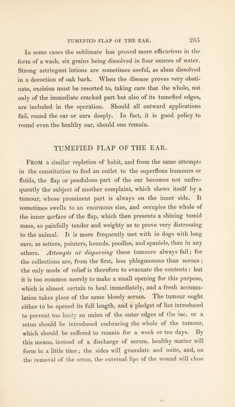 111 some cases the sublimate has proved more efficacious in tlie form of a wash, six grains being dissolved in four ounces of water. Strong astringent lotions are sometimes useful, as alum dissolved in a decoction of oak hark. When the disease proves very obsti- nate, excision must be resorted to, taking care that the whole, not only of the immediate cracked part but also of its tumefied edges, are included in the operation. Should all outward applications fail, round the ear or ears deeply. In fact, it is good policy to round even the healthy ear, should one remain. TUMEFIED FLAP OF THE EAR. From a similar repletion of habit, and from the same attempts in the constitution to find an outlet to the superflous humours or fluids, the flap or pendulous part of the ear becomes not unfre- quentlv the subject of another complaint, which shews itself by a tumour, whose prominent part is always on the inner side. It sometimes swells to an enormous size, and occupies the whole of the inner surface of the flap, which then presents a shining tumid mass, so painfully tender and weighty as to prove vnry distressing to the animal. It is more frequently met with in dogs with long ears, as setters, pointers, hounds, poodles, and spaniels, than in any others. Attempts at dispersing these tumours always fail; for the collections are, from the first, less phlegmonous than serous ; the only mode of relief is therefore to evacuate the contents: but it is too common merely to make a small opening for this purpose, which is almost certain to heal immediately, and a fresh accumu- lation takes place of the same bloody serum. The tumour ought either to be opened its full length, and a pledget of lint introduced to prevent too hasty an union of the outer edges of the sac, or a seton should be introduced embracing the whole of the tumour, which should be suffered to remain for a week or ten days. By this means, instead of a discharge of serum, healthy matter will form in a little time; the sides will granulate and unite, and, on the removal of the seton, the external lips of the wound will close
