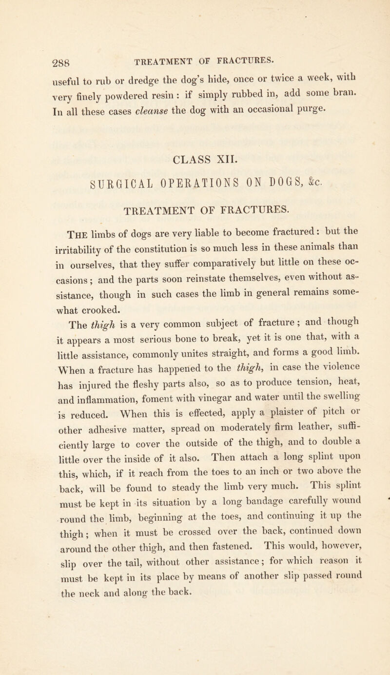useful to rub or dredge the dog’s hide, once or twice a week, with very finely powdered resin : if simply rubbed in, add some bran. In all these cases cleanse the dog with an occasional purge. CLASS XII. SURGICAL OPERATIONS ON LOGS, &c. TREATMENT OF FRACTURES. The limbs of dogs are very liable to become fractured : but the irritability of the constitution is so much less in these animals than in ourselves, that they suffer comparatively but little on these oc- casions ; and the parts soon reinstate themselves, even without as- sistance, though in such cases the limb in general remains some- what crooked. The thigh is a very common subject of fracture; and though it appears a most serious bone to break, yet it is one that, with a little assistance, commonly unites straight, and forms a good limb. When a fracture has happened to the thighs in case the violence has injured the fleshy parts also, so as to produce tension, heat, and inflammation, foment with vinegar and water until the swelling is reduced. When this is effected, apply a plaister of pitch or other adhesive matter, spread on moderately firm leather, suffi- ciently large to cover the outside of the thigh, and to double a little over the inside of it also. Then attach a long splint upon this, which, if it reach from the toes to an inch or two above the back, will be found to steady the limb very much. This splint must be kept in its situation by a long bandage carefully wound round the limb, beginning at the toes, and continuing it up the thio-h • when it must be crossed over the back, continued down around the other thigh, and then fastened. This would, however, slip over the tail, without other assistance; for which reason it must be kept in its place by means of another slip passed round the neck and along the back.