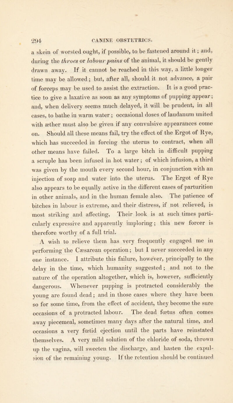 a skein of worsted ought, if possible, to be fastened around it; and, during the throes or labour pains of the animal, it should be gently drawn away. If it cannot be reached in this way, a little longer time may be allowed; but, after all, should it not advance, a pair of forceps may be used to assist the extraction. It is a good prac- tice to give a laxative as soon as any symptoms of pupping appear; and, when delivery seems much delayed, it will be prudent, in all cases, to bathe in warm water ; occasional doses of laudanum united with aether must also be given if any convulsive appearances come on. Should all these means fail, try the effect of the Ergot of Rye, which has succeeded in forcing the uterus to contract, when all other means have failed. To a large bitch in difficult pupping a scruple has been infused in hot water ; of which infusion, a third was given by the mouth every second hour, in conjunction with an injection of soap and water into the uterus. The Ergot of Rye also appears to be equally active in the different cases of parturition in other animals, and in the human female also. The patience of bitches in labour is extreme, and their distress, if not relieved, is most striking and affecting, Their look is at such times parti- cularly expressive and apparently imploring; this new forcer is therefore worthy of a full trial. A wish to relieve them has very frequently engaged me in performing the Caesarean operation; but I never succeeded in any one instance. 1 attribute this failure, however, principally to the delay in the time, which humanity suggested; and not to the nature of the operation altogether, which is, however, sufficiently dangerous. Whenever pupping is protracted considerably the young are found dead; and in those cases where they have been so for some time, from the effect of accident, they become the sure occasions of a protracted labour. The dead foetus often comes away piecemeal, sometimes many days after the natural time, and occasions a very foetid ejection until the parts have reinstated themselves. A very mild solution of the chloride of soda, thrown up the vagina, will sweeten the discharge, and hasten the expul- sion of the remaining young. If the retention should be continued