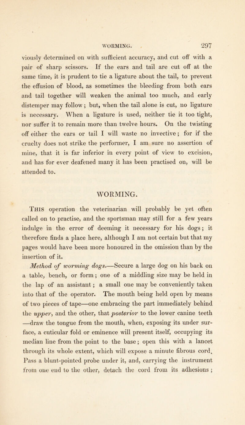 viously determined on with sufficient accuracy, and cut off with a pair of sharp scissors. If the ears and tail are cut off at the same time, it is prudent to tie a ligature about the tail, to prevent the effusion of blood, as sometimes the bleeding from both ears and tail together will weaken the animal too much, and early distemper may follow; but, when the tail alone is cut, no ligature is necessary. When a ligature is used, neither tie it too tight, nor suffer it to remain more than twelve hours. On the twisting off either the ears or tail I will waste no invective; for if the cruelty does not strike the performer, I am. sure no assertion of mine, that it is far inferior in every point of view to excision, and has for ever deafened many it has been practised on, will be attended to. WORMING. This operation the veterinarian will probably be yet often called on to practise, and the sportsman may still for a few years indulge in the error of deeming it necessary for his dogs; it therefore finds a place here, although I am not certain but that my pages would have been more honoured in the omission than by the insertion of it. Method of worming dogs.—Secure a large dog on his back on a table, bench, or form; one of a middling size may be held in the lap of an assistant; a small one may be conveniently taken into that of the operator. The mouth being held open by means of two pieces of tape—one embracing the part immediately behind the upper^ and the other, that posterior to the lower canine teeth —draw the tongue from the mouth, when, exposing its under sur- face, a cuticular fold or eminence will present itself, occupying its median line from the point to the base; open this with a lancet through its whole extent, which will expose a minute fibrous cord. Pass a blunt-pointed probe under it, and, carrying the instrument from one end to the other, detach the cord from its adhesions ;