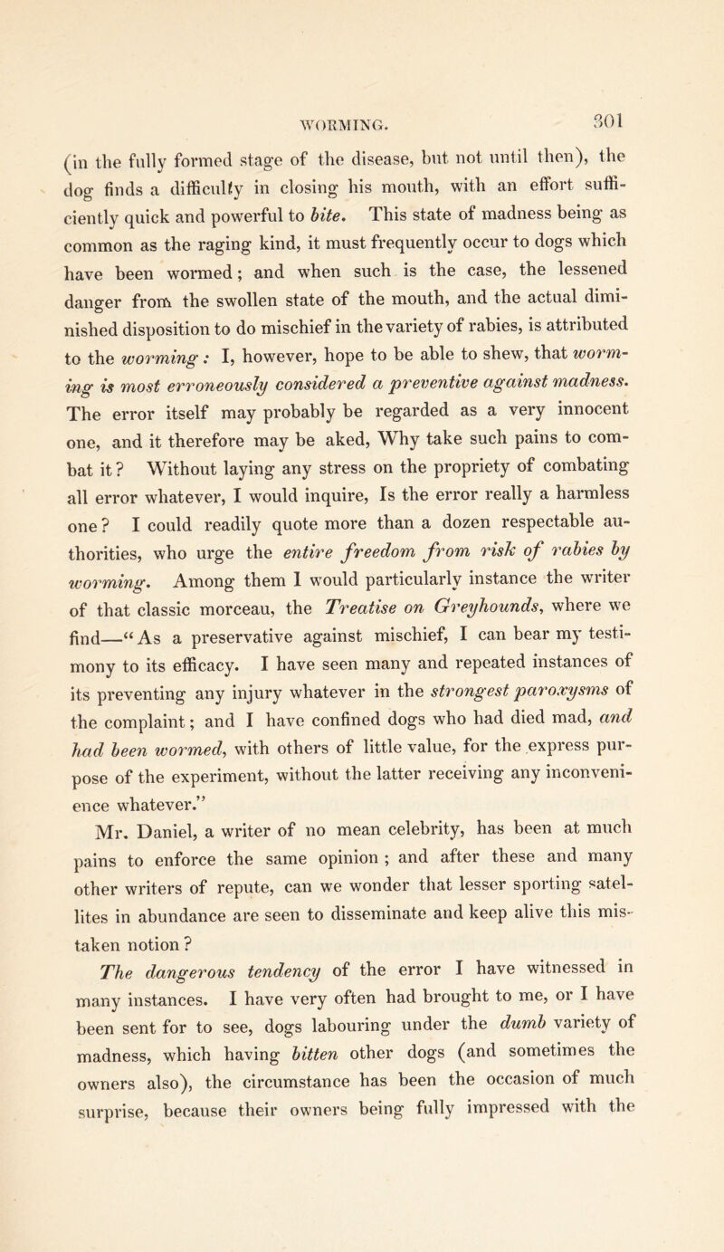 (in the fully formed stage of the disease, but not until then), the dog finds a difficulty in closing his month, with an effort suffi- ciently quick and powerful to hite. This state of madness being as common as the raging kind, it must frequently occur to dogs which have been wormed; and when such is the case, the lessened danger froni the swollen state of the mouth, and the actual dimi- nished disposition to do mischief in the variety of rabies, is attributed to the woTifYiing .* I, however, hope to be able to shew, that wotvyi- ing is QTiost eTTOucously consideTed ci pTeventive ogciinst wiadness* The error itself may probably be regarded as a very innocent one, and it therefore may be aked. Why take such pains to com- bat it ? Without laying any stress on the propriety of combating all error whatever, I would inquire. Is the error really a harmless one ? I could readily quote more than a dozen respectable au- thorities, who urge the entire freedom from risk of rabies by worming. Among them 1 wmuld particularly instance the writer of that classic morceau, the Treatise on Greyhounds, where we find—“ As a preservative against mischief, I can bear my testi- mony to its efficacy. I have seen many and repeated instances of its preventing any injury whatever in the strongest paroxysms of the complaint; and I have confined dogs who had died mad, and had been wormed, with others of little value, for the express pui- pose of the experiment, without the latter receiving any inconveni- ence whatever.” Mr. Daniel, a writer of no mean celebrity, has been at much pains to enforce the same opinion ; and after these and many other writers of repute, can we wonder that lesser sporting satel- lites in abundance are seen to disseminate and keep alive this mis- taken notion ? The dangerous tendency of the error I have witnessed in many instances. I have very often had brought to me, oi I have been sent for to see, dogs labouring under the dumb variety of madness, which having bitten other dogs (and sometimes the owners also), the circumstance has been the occasion of much surprise, because their owners being fully impressed with the