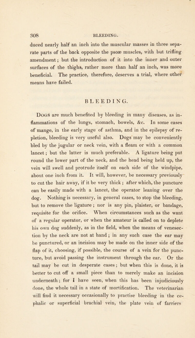 duced nearly half an inch into the muscular masses in three sepa- rate parts of the back opposite the psoae muscles, with but trifling amendment; hut the introduction of it into the inner and outer surfaces of the thighs, rather more than half an inch, was more beneficial. The practice, therefore, deserves a trial, where other means have failed. B L E E D I N G. Dogs are much benefited by bleeding in many diseases, as in- flammations of the lungs, stomach, bowels, &c. In some cases of mange, in the early stage of asthma, and in the epilepsy of re- pletion, bleeding is very useful also. Dogs may be conveniently bled by the jugular or neck vein, with a fleam or with a common lancet; but the latter is much preferable. A ligature being put round the lower part of the neck, and the head being held up, the vein will swell and protrude itself on each side of the windpipe, about one inch from it. It will, however, be necessary previously* to cut the hair away, if it be very thick ; after which, the puncture can be easily made with a lancet, the operator leaning over the dog. Nothing is necessary, in general cases, to stop the bleeding, but to remove the ligature ; nor is any pin, plaister, or bandage, requisite for the orifice. When circumstances such as the want of a regular operator, or when the amateur is called on to deplete his own dog suddenly, as in the field, when the means of venesec- tion by the neck are not at hand; in any such case the ear may be punctured, or an incision may be made on the inner side of the flap of it, choosing, if possible, the course of a vein for the punc- ture, but avoid passing the instrument through the ear. Or the tail may be cut in desperate cases; but when this is done, it is better to cut off a small piece than to merely make an incision underneath; for I have seen, when this has been injudiciously done, the whole tail in a state of mortification. The veterinarian will find it necessary occasionally to practise bleeding in the ce- phalic or superficial brachial vein, the plate vein of farriers