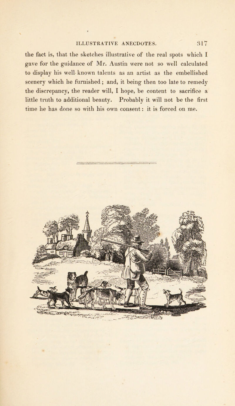 the fact is, that the sketches illustrative of the real spots which I gave for the guidance of Mr. Austin were not so well calculated to display his well known talents as an artist as the embellished scenery which he furnished; and, it being then too late to remedy the discrepancy, the reader will, I hope, be content to sacrifice a little truth to additional beauty. Probably it will not be the first time he has done so with his own consent: it is forced on me.