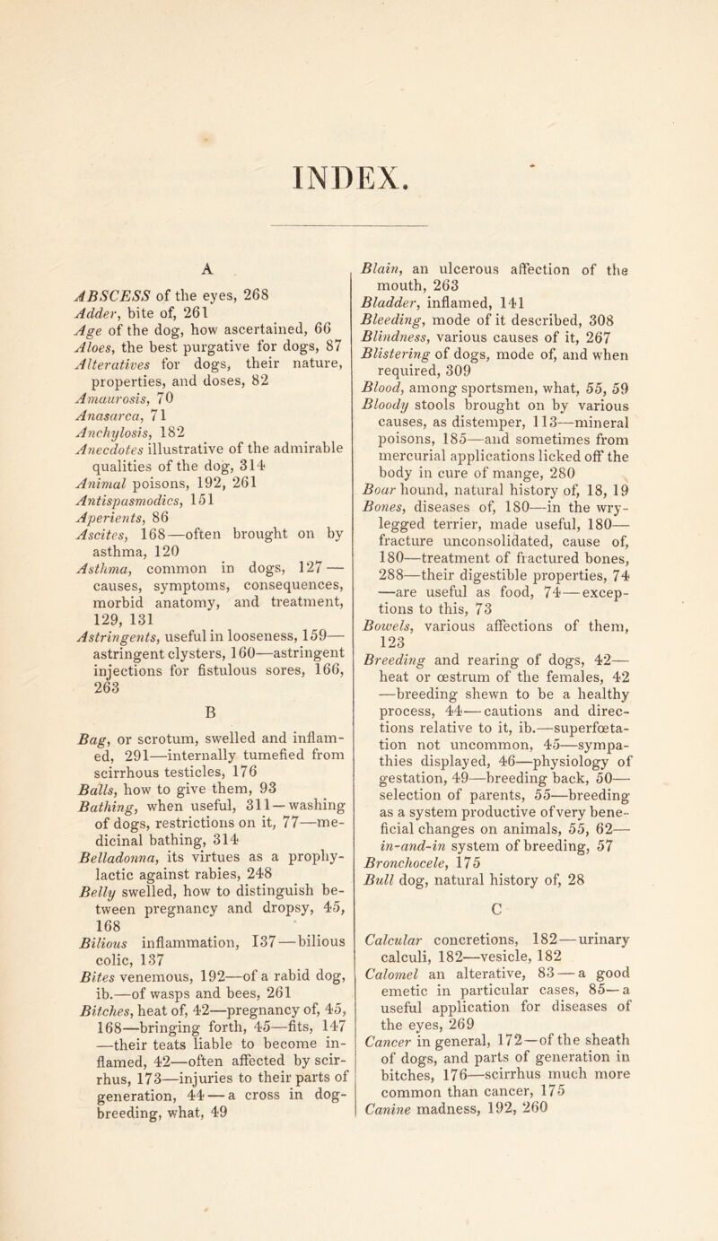 INDEX. A ABSCESS of the eyes, 268 Adder, bite of, 261 Age of the dog, how ascertained, 66 Aloes, the best purgative for dogs, 87 Alteratives for dogs, their nature, properties, and doses, 82 Amaurosis, 70 Anasarca, 71 Anchylosis, 182 Anecdotes illustrative of the admirable qualities of the dog, 314 Animal poisons, 192, 261 Antispasmodics, 151 Aperients, 86 Ascites, 168—often brought on by asthma, 120 Asthma, common in dogs, 127 — causes, symptoms, consequences, morbid anatomjq and treatment, 129, 131 Astringents, useful in looseness, 159— astringent clysters, 160—astringent injections for fistulous sores, 166, 263 B Bag, or scrotum, swelled and inflam- ed, 291—internally tumefied from scirrhous testicles, 176 Balls, how to give them, 93 Bathing, when useful, 311 —washing of dogs, restrictions on it, 77—me- dicinal bathing, 314 Belladonna, its virtues as a prophy- lactic against rabies, 248 Belly swelled, how to distinguish be- tween pregnancy and dropsy, 45, 168 Bilious inflammation, 137 — bilious colic, 137 Bites venemous, 192—of a rabid dog, ib.—of wasps and bees, 261 Bitches, heat of, 42—pregnancy of, 45, 168—bringing forth, 45—fits, 147 —their teats liable to become in- flamed, 42—often affected by scir- rhus, 173—injuries to their parts of generation, 44 — a cross in dog- breeding, what, 49 Blain, an ulcerous affection of the mouth, 263 Bladder, inflamed, 141 Bleeding, mode of it described, 308 Blindness, various causes of it, 267 Blistering of dogs, mode of, and when required, 309 Blood, among sportsmen, what, 55, 59 Bloody stools brought on by various causes, as distemper, 113—mineral poisons, 185—and sometimes from mercurial applications licked off the body in cure of mange, 280 hound, natural history of, 18, 19 Bones, diseases of, 180—in the wry- legged terrier, made useful, 180— fracture unconsolidated, cause of, 180—treatment of fractured bones, 288—their digestible properties, 74 —are useful as food, 74—excep- tions to this, 73 Bowels, various affections of them, 123 Breeding and rearing of dogs, 42— heat or oestrum of the females, 42 —breeding shewn to be a healthy process, 44—cautions and direc- tions relative to it, ib.—superfoeta- tion not uncommon, 45—sympa- thies displayed, 46—physiology of gestation, 49—breeding back, 50— selection of parents, 55—breeding as a system productive of very bene- ficial changes on animals, 55, 62— in-and-in system of breeding, 57 Bronchocele, 175 Bull dog, natural history of, 28 C Calcular concretions, 182—urinary calculi, 182—vesicle, 182 Calomel an alterative, 83 — a good emetic in particular cases, 85—a useful application for diseases of the eyes, 269 Cancer in general, 172—of the sheath of dogs, and parts of generation in bitches, 176—scirrhus much more common than cancer, 175 Canine madness, 192, 260