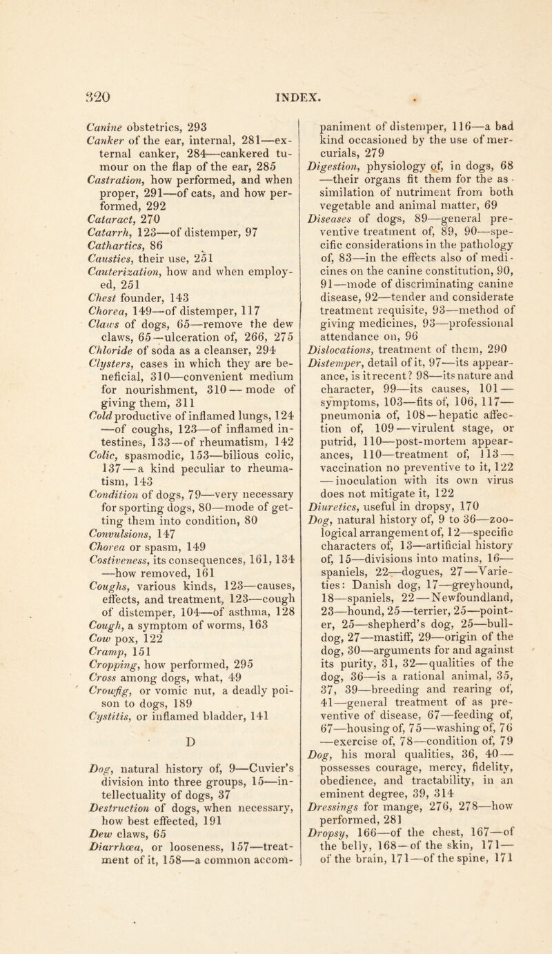 Canine obstetrics, 293 Canker of the ear, internal, 281—ex- ternal canker, 284—cankered tu- mour on the flap of the ear, 285 Castration, how performed, and when proper, 291—of cats, and how per- formed, 292 Cataract, 270 Catarrh, 123—of distemper, 97 Cathartics, 86 Caustics, their use, 251 Cauterization, how and when employ- ed, 251 Chest founder, 143 Chorea, 149—of distemper, 117 Claus of dogs, 65—remove the dew claws, 65—ulceration of, 266, 275 Chloride of soda as a cleanser, 294 Clysters, cases in which they are be- neficial, 310—convenient medium for nourishment, 310—mode of giving them, 311 productive of inflamed lungs, 124 —of coughs, 123—of inflamed in- testines, 133—of rheumatism, 142 Colic, spasmodic, 153—bilious colic, 137 — a kind peculiar to rheuma- tism, 143 Condition of dogs, 79—very necessary for sporting dogs, 80—mode of get- ting them into condition, 80 Convulsions, 147 Chorea or spasm, 149 Costiveness, its consequences, 161,134 —how removed, 161 Coughs, various kinds, 123—causes, effects, and treatment, 123—cough of distemper, 104—of asthma, 128 Cough, a symptom of worms, 163 Cow pox, 122 Cramp, 151 Cropping, how performed, 295 Cross among dogs, what, 49 Crowfig, or vomic nut, a deadly poi- son to dogs, 189 Cystitis, or inflamed bladder, 141 D Dog, natural history of, 9—Cuvier’s division into three groups, 15—in- tellectuality of dogs, 37 Destruction of dogs, when necessary, how best effected, 191 Dew claws, 65 Diarrhoea, or looseness, 157—treat- ment of it, 158—a common accom- paniment of distemper, 116—a bad kind occasioned by the use of mer- curials, 279 Digestion, physiology of, in dogs, 68 —their organs fit them for the as • similation of nutriment from both vegetable and animal matter, 69 Diseases of dogs, 89—general pre- ventive treatment of, 89, 90—spe- cific considerations in the pathology of, 83—in the effects also of medi- cines on the canine constitution, 90, 91—mode of discriminating canine disease, 92—tender and considerate treatment requisite, 93—method of giving medicines, 93—professional attendance on, 96 Dislocations, treatment of them, 290 Distemper, detail of it, 97—its appear- ance, is it recent ? 98—its nature and character, 99—its causes, 101 — symptoms, 103—fits of, 106, 117— pneumonia of, 108—hepatic affec- tion of, 109—virulent stage, or putrid, 110—post-mortem appear- ances, 110—treatment of, 113 — vaccination no preventive to it, 122 — inoculation with its own virus does not mitigate it, 122 Diuretics, useful in dropsy, 170 Dog, natural history of, 9 to 36—zoo- logical arrangement of, 12—specific characters of, 13—artificial history of, 15—divisions into matins, 16— spaniels, 22—dogues, 27—Varie- ties: Danish dog, 17—greyhound, 18—spaniels, 22 — Newfoundland, 23—hound, 25—terrier, 25—point - er, 25—shepherd’s dog, 25—bull- dog, 27—mastiff, 29—origin of the dog, 30—arguments for and against its purity, 31, 32—qualities of the dog, 36—is a rational animal, 35, 37, 39—breeding and rearing of, 41—general treatment of as pre- ventive of disease, 67—feeding of, 67—housing of, 75—washing of, 76 —exercise of, 78—condition of, 79 Dog, his moral qualities, 36, 40 — possesses courage, mercy, fidelity, obedience, and tractability, in an eminent degree, 39, 314 Dressings for mange, 276, 278—how performed, 281 Dropsy, 166—of the chest, 167—of the belly, 168—of the skin, 171 — of the brain, 171—of the spine, 171