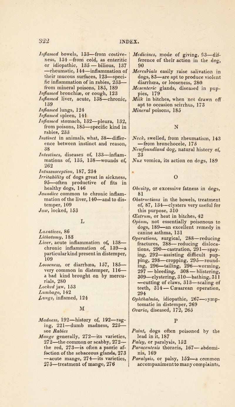 Inflamed bowels, 133—from costive- ness, 134 —from cold, as enteritic or idiopathic, 135 — bilious, 137 —rheumatic, 144—inflammation of their mucous surfaces, 123—speci- fic inflammation of in rabies, 233— from mineral poisons, 185, 189 Inflamed bronchiae, or cough, 123 Inflamed liver, acute, 138—chronic, 139 Inflamed lungs, 124 Inflamed spleen, 141 Inflamed stomach, 132—pleura, 132, from poisons, 185—specific kind in rabies, 233 Instinct in animals, what, 38—diflfer- ence between instinct and reason, 38 Intestines, diseases of, 133—inflam- mations of, 135, 138—wounds of, 262 Intussusception, 187, 234 Irritability of dogs great in sickness, 95—often productive of fits in healthy dogs, 146 Jaundice common to chronic inflam- mation of the liver, 140—and to dis- temper, 109 Jaw, locked, 153 L Laxatives, 86 Lithotomy, 188 Liver, acute inflammation of, 138— chronic inflammation of, 139—a particular kind present in distemper, 109 Looseness, or diarrhoea, 157, 185— very common in distemper, 116— a bad kind brought on by mercu- rials, 280 Locked ]dvw, 153 Lumbago, 142 Lungs, inflamed, 124 M Madness, 192—history of, 192—rag- ing, 221—dumb madness, 225— see Rabies Mange generally, 272—its varieties, 27 2—the common or scabby, 272— the red, 273—is often a psoric af- fection of the sebaceous glands, 273 —acute mange, 274—its varieties, 27 5—treatment of mange, 27 6 Medicines, mode of giving, S3—dif- ference of their action in the dog, 90 Mercurials easily raise salivation in dogs, 83—are apt to produce violent diarrhoea, or looseness, 280 Mesenteric glands, diseased in pup- pies, 179 Milk in bitches, when not drawn oiF apt to occasion scirrhus, 173 Mineral poi?,ons, 185 N Neck, swelled, from rheumatism, 143 —from bronchocele, 175 Newfoundland dog, natural history of, 23 Nux vomica, its action on dogs, 189 O Obesity, or excessive fatness in dogs, 81 Obstructions in the bowels, treatment of, 87, 134—clysters very useful for this purpose, 310 CEstrum, or heat in bitches, 42 Opium, not essentially poisonous to dogs, 189—an excellent remedy in canine asthma, 131 Operations, surgical, 288—reducing fractures, 288— reducing disloca- tions, 290—castration, 291—spay- ing, 292—assisting difficult pup- ping, 298—cropping, 295—round- ing, 296—tailing, 296—worming, 297 — bleeding, 308 — blistering, 309—clystering, 310—bathing, 311 —cutting of claws, 313—scaling of teeth, 314—Caesarean operation, 294 Ophthalmia, idiopathic, 267—symp- tomatic in distemper, 269 Ovaria, diseased, 172, 265 P Paint, dogs often poisoned by the lead in it, 187 Palsy, or paralysis, 152 Paracentesis thoracis, 167—abdomi- nis, 169 Paralysis, or palsy, 152—a common accompaniment to many complaints.