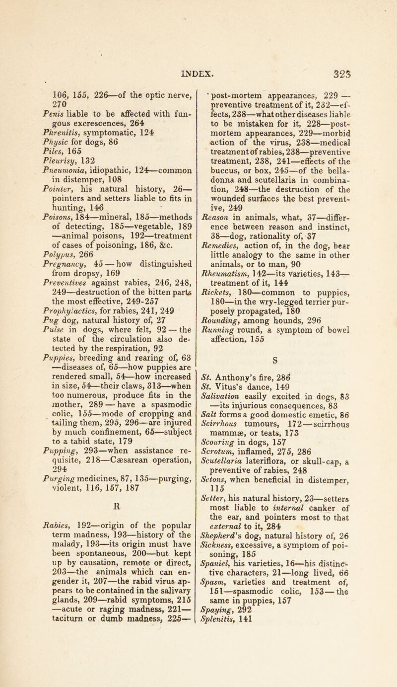 106, 155, 226—of the optic nerve, 270 Penis liable to be affected with fun- gous excrescences, 264 Phrenitis, symptomatic, 124 Physic for dogs, 86 Piles, 165 Pleurisy, 132 Pneumonia, idiopathic, 124—common in distemper, 108 Pointer, his natural history, 26— pointers and setters liable to fits in hunting, 146 Poisons, 184—mineral, 185—methods of detecting, 185—vegetable, 189 —animal poisons, 192—treatment of cases of poisoning, 186, &c. Polypus, 266 Pregnancy, 45 — how distinguished from dropsy, 169 Preventives against rabies, 246, 248, 249—destruction of the bitten parts the most effective, 249-257 Prophylactics, for rabies, 241, 249 Pug dog, natural history of, 27 Pulse in dogs, where felt, 92 — the state of the circulation also de- tected by the respiration, 92 Puppies, breeding and rearing of, 63 —'diseases of, 65—how puppies are rendered small, 54—how increased in size, 54—their claws, 313—when too numerous, produce fits in the mother, 289 — have a spasmodic colic, 155—mode of cropping and tailing them, 295, 296—are injured by much confinement, 65—subject to a tabid state, 179 Pupping, 293—when assistance re- quisite, 218—Caesarean operation, 294 Purging medicines, 87, 135—purging, violent, 116, 157, 187 R Rabies, 192—origin of the popular term madness, 193—history of the malady, 193—its origin must have been spontaneous, 200—but kept up by causation, remote or direct, 203—the animals which can en- gender it, 207—the rabid virus ap- pears to be contained in the salivary glands, 209—rabid symptoms, 215 —acute or raging madness, 221— taciturn or dumb madness, 225— • post-mortem appearances, 229 — preventive treatment of it, 232—ef- fects, 238—what other diseases liable to be mistaken for it, 228—post- mortem appearances, 229—morbid action of the virus, 238—medical treatment of rabies, 238—preventive treatment, 238, 241—effects of the buccus, or box, 245—of the bella- donna and Scutellaria in combina- tion, 248—the destruction of the wounded surfaces the best prevent- ive, 249 Reason in animals, what, 37—differ- ence between reason and instinct, 38—dog, rationality of, 37 Remedies, action of, in the dog, bear little analogy to the same in other animals, or to man, 90 Rheumatism, 142—its varieties, 143— treatment of it, 144 Rickets, 180—common to puppies, 180—in the wry-legged terrier pur- posely propagated, 180 Rounding, among hoimds, 296 Running round, a symptom of bowel affection, 155 S St. Anthony’s fire, 286i St. Vitus’s dance, 149 Salivation easily excited in dogs, 83 —its injurious consequences, 83 Salt forms a good domestic emetic, 86 Scirrhous tumours, 172—‘scirrhous mammae, or teats, 173 Scouring in dogs, 157 Scrotum, inflamed, 275, 286 Scutellaria lateriflora, or skull-cap, a preventive of rabies, 248 Setons, when beneficial in distemper, 115 Setter, his natural history, 23-—setters most liable to internal canker of the ear, and pointers most to that external to it, 284 Shepherd'^ dog, natural history of, 26 Sickness, excessive, a symptom of poi- soning, 185 Spaniel, his varieties, 16—his distinc- tive characters, 21—long lived, 66 Spasm, varieties and treatment of, 151—spasmodic colic, 153—the same in puppies, 157 Spaying, 292 Splenitis, 141