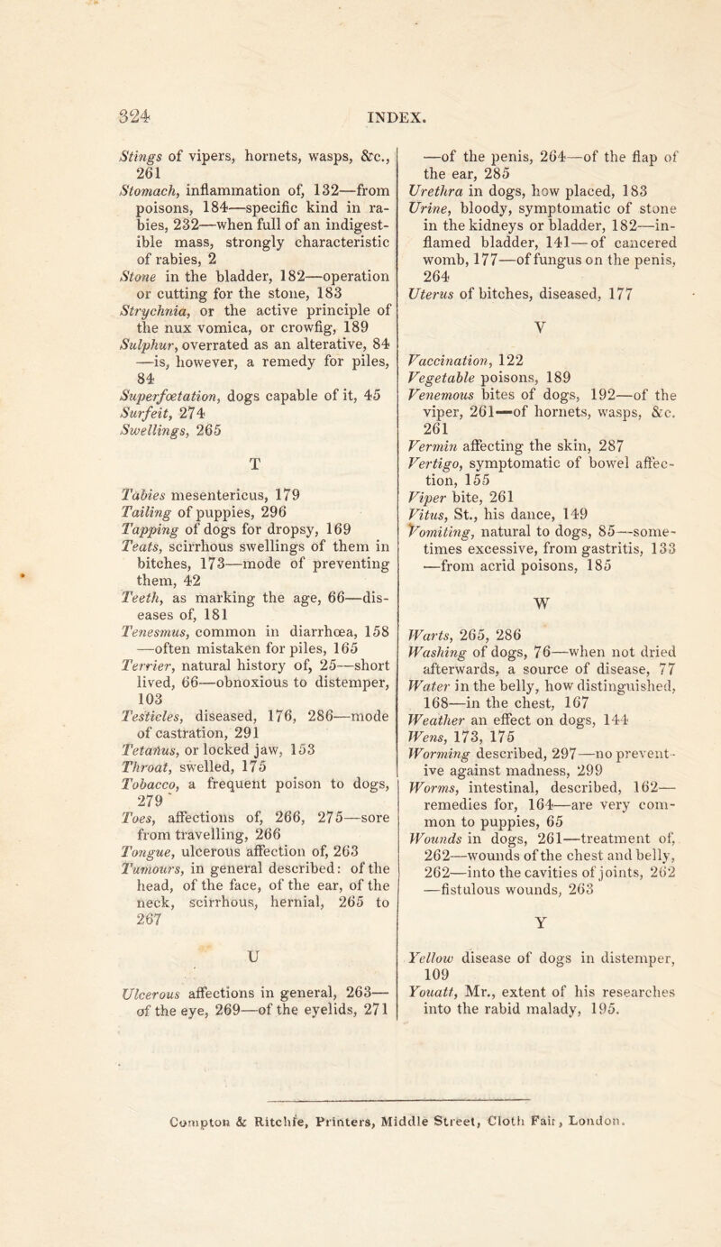 Stings of vipers, hornets, wasps, &c., 261 Stomach, inflammation of, 132—from poisons, 184—specific kind in ra- bies, 232—when full of an indigest- ible mass, strongly characteristic of rabies, 2 Stone in the bladder, 182—operation or cutting for the stone, 183 Strychnia, or the active principle of the nux vomica, or crowfig, 189 Sulphur, overrated as an alterative, 84 —is, however, a remedy for piles, 84 Superfoetation, dogs capable of it, 45 Surfeit, 274 Swellings, 265 T Tables mesentericus, 179 Tailing of puppies, 296 Tapping of dogs for dropsy, 169 Teats, scirrhous swellings of them in bitches, 173—mode of preventing them, 42 Teeth, as marking the age, 66—dis- eases of, 181 Tenesmus, common in diarrhoea, 158 —often mistaken for piles, 165 Terrier, natural history of, 25—short lived, 66—obnoxious to distemper, 103 Testicles, diseased, 176, 286—mode of castration, 291 Tetanus, or locked jaw, 153 Throat, swelled, 175 Tobacco, a frequent poison to dogs, 279 ' Toes, affections of, 266, 275—sore from travelling, 266 Tongue, ulcerous affection of, 263 Tumours, in general described: of the head, of the face, of the ear, of the neck, scirrhous, hernial, 265 to 267 U Ulcerous affections in general, 263— of the eye, 269—of the eyelids, 271 —of the penis, 264—of the flap of the ear, 285 Urethra in dogs, how placed, 183 Urine, bloody, symptomatic of stone in the kidneys or bladder, 182—in- flamed bladder, 141—of cancered womb, 177—of fungus on the penis, 264 Uterus of bitches, diseased, 177 V Vaccination, 122 Vegetable poisons, 189 Venemous bites of dogs, 192—of the viper, 261—of hornets, wasps, &c. 261 Vermin affecting the skin, 287 Vertigo, symptomatic of bowel affec- tion, 155 Viper bite, 261 Vitus, St., his dance, 149 Yomiting, natural to dogs, 85~some- times excessive, from gastritis, 133 —from acrid poisons, 185 W Warts, 265, 286 Washing of dogs, 76—when not dried afterwards, a source of disease, 77 Water in the belly, how distinguished, 168—in the chest, 167 Weather an effect on dogs, 144 Wens, 173, 175 Worming described, 297 —no prevent - ive against madness, 299 Worms, intestinal, described, 162— remedies for, 164—are very com- mon to puppies, 65 Wounds in dogs, 261—treatment of, 262—wounds of the chest and belly, 262—into the cavities of joints, 262 —fistulous wounds, 263 Y Yellow disease of dogs in distemper, 109 Youatt, Mr,, extent of his researches into the rabid malady, 195. Compton & Ritchfe, Printers, Middle Street, Cloth Fair, London.