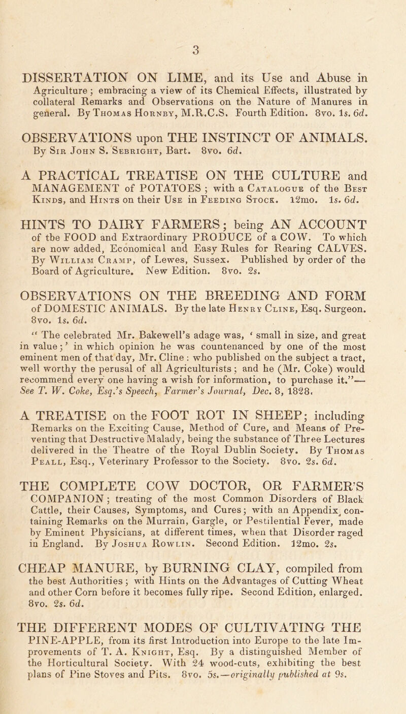 DISSERTATION ON LIME, and its Use and Abuse in Agriculture; embracing a view of its Chemical Effects, illustrated by- collateral Remarks and Observations on tbe Nature of Manures in general. By Thomas Hornby, M.R.C.S. Fourth Edition. 8vo. Is. 6d. OBSERVATIONS upon THE INSTINCT OF ANIMALS. By Sir John S. Sebright, Bart. 8vo. 6d. A PRACTICAL TREATISE ON THE CULTURE and MANAGEMENT of POTATOES ; with a Catalogue of the Best Kinds, and Hints on their Use in Feeding Stock. l2mo. Is. 6d. HINTS TO DAIRY FARMERS; being AN ACCOUNT of tbe FOOD and Extraordinary PRODUCE of a COW. To which are now added, Economical and Easy Rules for Rearing CALVES. By William Cramp, of Lewes, Sussex. Published by order of the Board of Agriculture, New Edition. 8vo. 2s. OBSERVATIONS ON THE BREEDING AND FORM of DOMESTIC ANIMALS. By the late Henrv Cline, Esq. Surgeon. 8vo. Is. 6d. “ The celebrated Mr. BakewelFs adage was, ‘ small in size, and great in value 3 ’ in which opinion he was countenanced by one of the most eminent men of that day, Mr. Cline ; who published on the subject a tract, well worthy the perusal of all Agriculturists ; and he (Mr. Coke) would recommend every one having a wish for information, to purchase it.”— See T. W. Coke, Esq.’s Speech, Farmer’s Journal, Dec. 8, 1828. A TREATISE on the FOOT ROT IN SHEEP; including Remarks on the Exciting Cause, Method of Cure, and Means of Pre- venting that Destructive Malady, being the substance of Three Lectures delivered in the Theatre of the Royal Dublin Society. By Thomas Peall, Esq., Veterinary Professor to the Society. 8vo. 2s. 6d. THE COMPLETE COW DOCTOR, OR FARMER’S COMPANION; treating of the most Common Disorders of Black Cattle, their Causes, Symptoms, and Cures 3 with an Appendix^ con- taining Remarks on the Murrain, Gargle, or Pestilential Fever, made by Eminent Physicians, at different times, when that Disorder raged in England. By Joshua Rowlin. Second Edition. J2mo. 2s. CHEAP MANURE, by BURNING CLAY, compiled from the best Authorities 3 with Hints on the Advantages of Cutting Wheat and other Corn before it becomes fully ripe. Second Edition, enlarged. 8vo. 2s. 6d. THE DIFFERENT MODES OF CULTIVATING THE PINE-APPLE, from its first Introduction into Europe to the late Im- provements of T. A. Knight, Esq. By a distinguished Member of the Horticultural Society. With 24 wood-cuts, exhibiting the best plans of Pine Stoves and Pits. 8vo. 5s.—originally published at 9s.