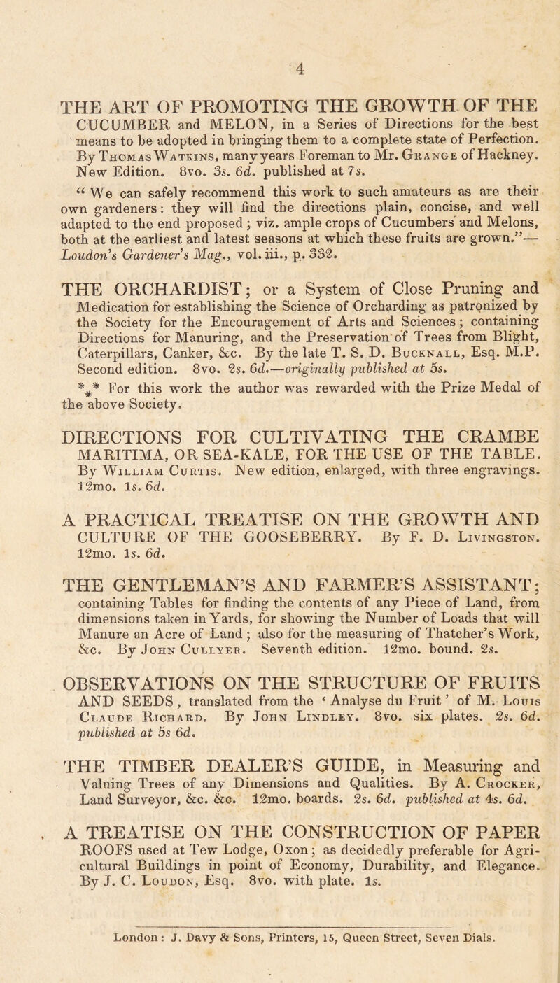 THE ART OF PROMOTING THE GROWTH OF THE CUCUMBER and MELON, in a Series of Directions for the best means to be adopted in bringing them to a complete state of Perfection. By Thomas Watkins, many years Foreman to Mr. Grange of Hackney. New Edition. 8vo. 3s. 6d. published at 7s. “ We can safely recommend this work to such amateurs as are their own gardeners: they will find the directions plain, concise, and well adapted to the end proposed; viz. ample crops of Cucumbers and Melons, both at the earliest and latest seasons at which these fruits are grown.”— Loudon’s Gardener s Mag., vol.iii., p. 332. THE ORCHARDIST; or a System of Close Pruning and Medication for establishing the Science of Orcharding as patronized by the Society for the Encouragement of Arts and Sciences; containing Directions for Manuring, and the Preservation of Trees from Blight, Caterpillars, Canker, &c. By the late T. S. D. Bucknall, Esq. M.P. Second edition. 8vo. 2s. 6d.—originally published at 5s. For this work the author was rewarded with the Prize Medal of the above Society. DIRECTIONS FOR CULTIVATING THE CRAMBE MARITIMA, OR SEA-KALE, FOR THE USE OF THE TABLE. By William Curtis. New edition, enlarged, with three engravings. 12mo. Is. 6d. A PRACTICAL TREATISE ON THE GROWTH AND CULTURE OF TFIE GOOSEBERRY. By F. D. Livingston. 12mo. Is. Gd. THE GENTLEMAN’S AND FARMER’S ASSISTANT; containing Tables for finding the contents of any Piece of Land, from dimensions taken in Yards, for showing the Number of Loads that will Manure an Acre of Land ; also for the measuring of Thatcher’s Work, &c. By John Cullyer. Seventh edition. l2mo. bound. 2s. OBSERVATIONS ON THE STRUCTURE OF FRUITS AND SEEDS , translated from the ‘ Analyse du Fruit ’ of M. Louis Claude Richard. By John Lindley. 8vo. six plates. 2s. 6d. published at 5s Gd, THE TIMBER DEALER’S GUIDE, in Measuring and Valuing Trees of any Dimensions arid Qualities. By A. Crocker, Land Surveyor, &c. &c. 12mo. boards. 2s. Gd. published at 4s. Gd. A TREATISE ON THE CONSTRUCTION OF PAPER ROOFS used at Tew Lodge, Oxon; as decidedly preferable for Agri- cultural Buildings in point of Economy, Durability, and Elegance. By J. C. Loudon, Esq. 8vo. with plate. Is. London: J. Davy St Sons, Printers, 16, Queen Street, Seven Dials.