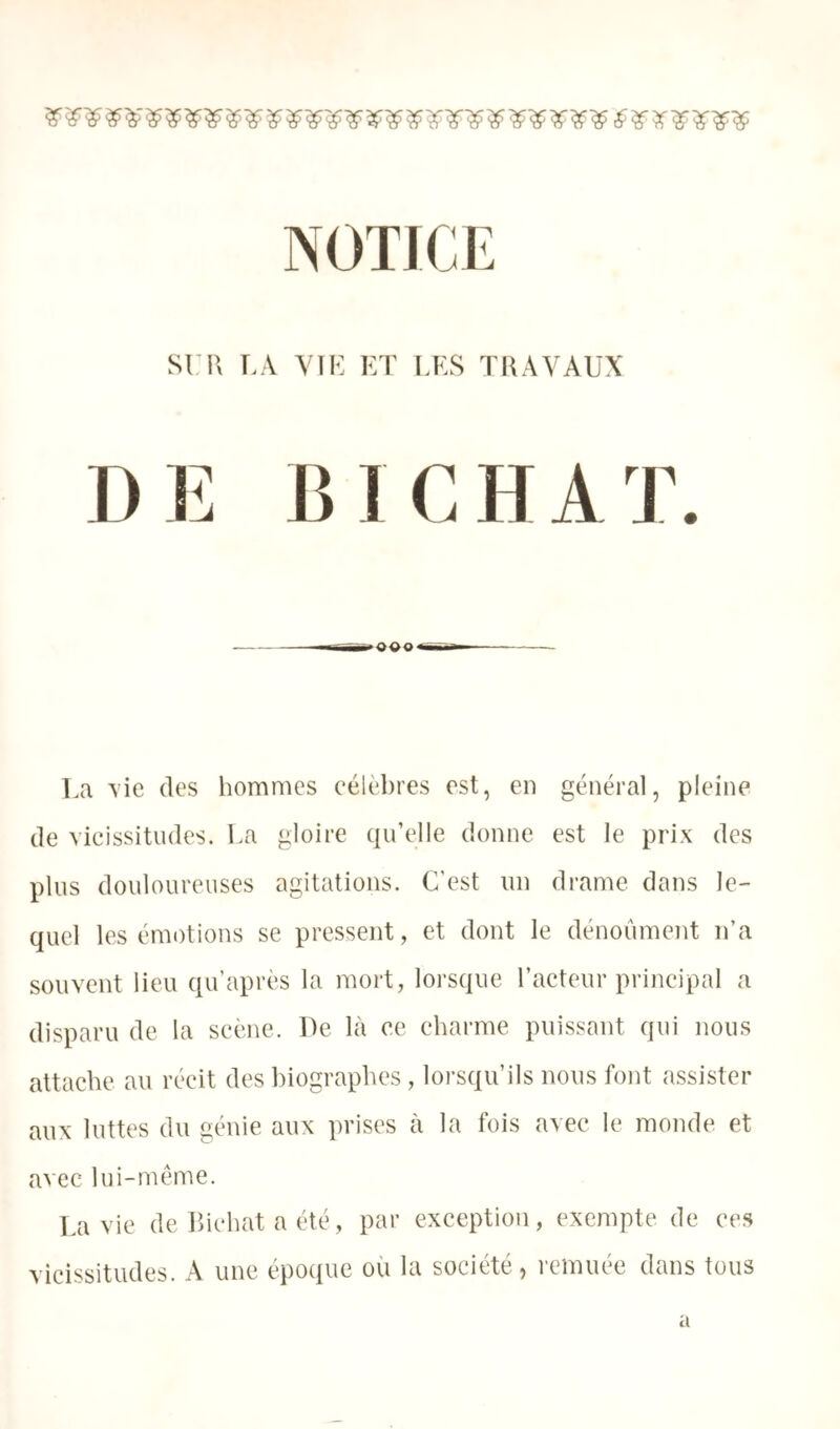 sn'> T>.\ VII-: KT LKS ÏHAVAUX DE B I CHAT. La \ie des hommes célèbres est, en général, pleine de vicissitudes. La gloire qu’elle donne est le prix des plus douloureuses agitations. C’est un drame dans le- quel les émotions se pressent, et dont le dénoûmcnt n’a souvent lieu qu’après la mort, lorsque l’acteur principal a disparu de la scène. Le là ce eharme puissant qui nous attache au récit des biographes , lorsqu’ils nous font assister aux luttes du génie aux prises à la fois avec le monde et avec lui-même. La vie de Ihchat a été, par exception, exempte de ces vicissitudes. A une époque où la société, remuée dans tous