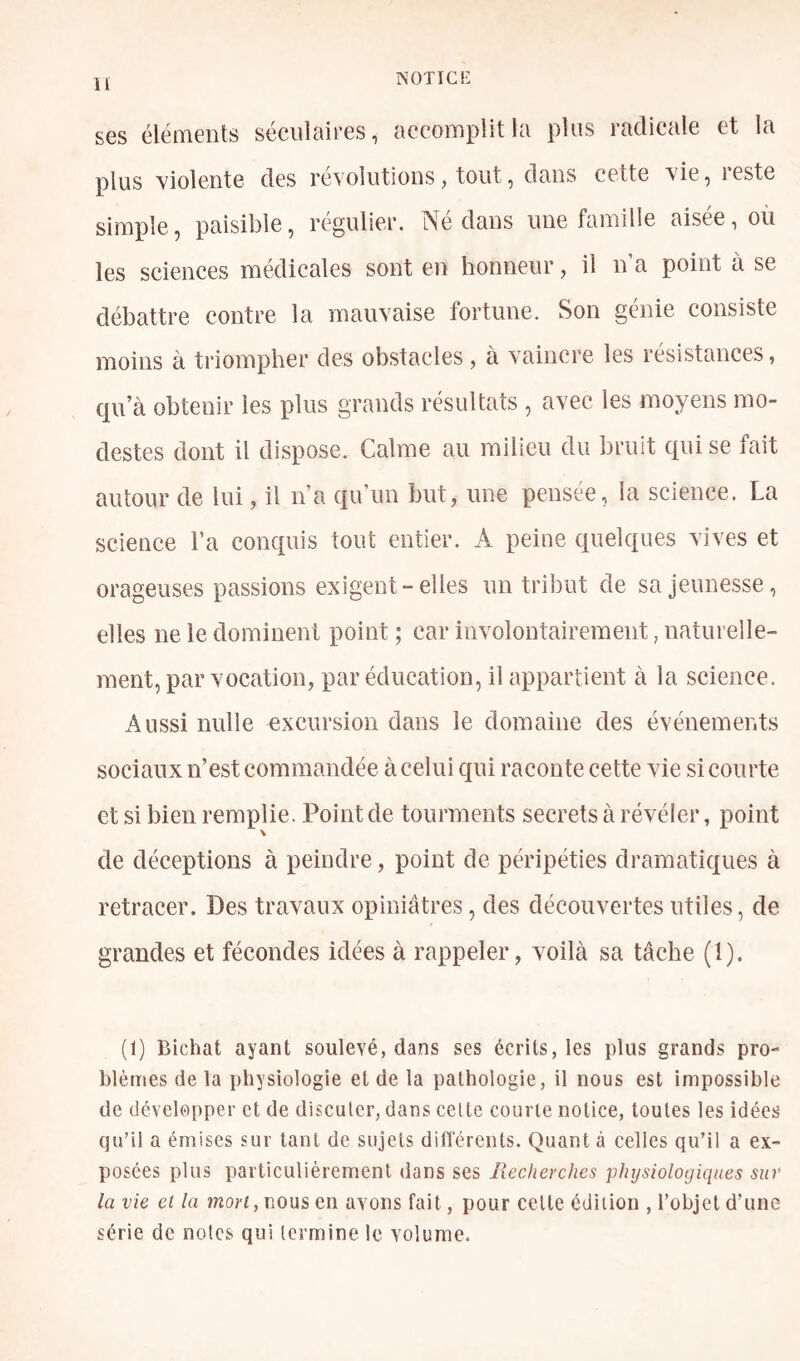 ses éléments séculaires, accomplit la plus radicale et la plus violente des révolutions, tout, dans cette vie, i este simple, paisible, régulier. Né dans une famille aisée, où les sciences médicales sont en honneur, il n a point à se débattre contre la mauvaise fortune. Son génie consiste moins à triompher des obstacles, à vaincre les résistances, qu’à obtenir les lùus grands résultats , avec les moyens mo- destes dont il dispose. Calme au milieu du bruit qui se fait autour de lui, il n’a qu’un but, une pensée, la science. La science l’a conquis tout entier. A peine quelques vives et orageuses passions exigent-elles un tribut de sa jeunesse, elles ne le dominent point ; car involontairement, naturelle- ment, par vocation, par éducation, il appartient à la science. Aussi nulle excursion dans le domaine des événements sociaux n’est commandée à celui qui raconte cette vie si courte et si bien remplie. Point de tourments secrets à révéler, point de déceptions à peindre, point de péripéties dramatiques à retracer. Des travaux opiniâtres, des découvertes utiles, de grandes et fécondes idées à rappeler, voilà sa tâche (1). (1) Bichat ayant soulevé, dans ses écrits, les plus grands pro- blèmes de la physiologie et de la pathologie, il nous est impossible de développer et de discuter, dans celte courte notice, toutes les idées qu’il a émises sur tant de sujets diflercnts. Quant à celles qu’il a ex- posées plus particulièrement dans ses Recherches physiologiques sur la vie et la mort, nous en avons fait, pour celte édition , l’objet d’une série de notes qui termine le volume.