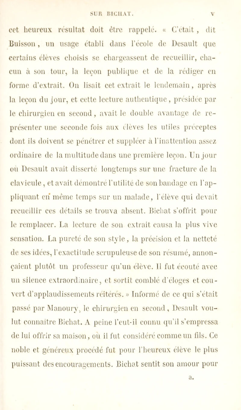 cet heureux résultat doit être rappelé. « (Jetait , dit Buisson, un usage établi dans l’école de J)esault ({ue certains élèves choisis se chai'geassent de recueillir, cha- cun à son tour, la leçon puhliijue et de la rédiger en forme d’extrait. On lisait cet extrait le lendemain, après la leçon du jour, et cette lecture authentique, présidée par le chirurgien en second, avait le double avantage de re- présenter une seconde fois aux élèves les utiles préceptes dont ils doivent se pénétrer et suppléer à l’inattention assez ordinaire de la multitude dans une première leçon. Ihijour oi'i Desault avait disserte longtemps sur une fracture de la clavicule, et avait démontré l’utilité de son l)andage en l’ap- pliquant en* meme temps sur un malade, l’élève qui devait recueillir ces détails se trouva absent. Ihchat s’offrit pour le remplacer. La lecture de son extrait causa la plus vive sensation. La pureté de son style, la précision et la netteté de ses idées, rexaclitude scrupuleuse de son résumé, annon- çaient plutôt un professeur qu’un élève. Il fut écouté avec un silence extraordinaire, et sortit comblé d’éloges et cou- vert d’applaudissements réitérés. » Informé de ce qui s’était passé par Manourxq le chirui’gien en second, Desault vou- lut connaitre Bichat. A peine l’eut-il connu qu’il s’empressa de lui offrir sa maison, ou il fut considéré comme un fils. Ce noble et généreux procédé fut pour l’heureux élève le plus puissant desencoui’agements. Bichat sentit son amour pour a.