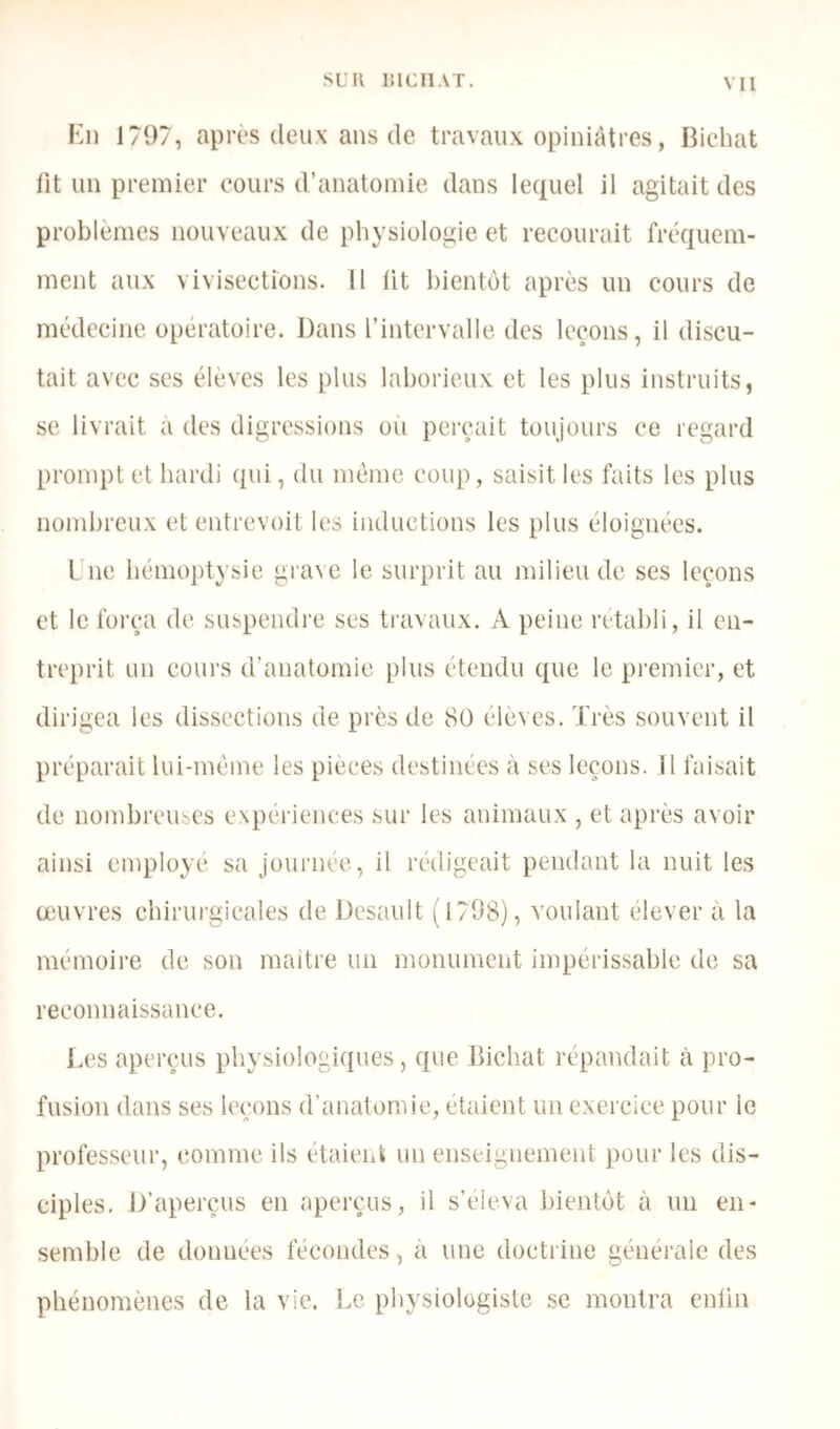 SL'Il lUCIlAT. Kl) 1797, apiTS deux ans de travaux opiniâtres, Bichat lit un premier coui's d’anatomie dans lequel il agitait des problèmes nouveaux de physiologie et recourait fréquem- ment aux vivisections. 11 lit bientôt après un cours de médecine opératoire. Dans l’intervalle des leçons, il discu- tait avec scs élèves les plus laborieux et les plus instruits, se livrait à des digressions où perçait toujoui’s ce regard pi’ompt et hardi qui, du meme coup, saisit les faits les plus nondu'eux et entrevoit les inductions les plus éloignées. Lue bémoptysie grave le surprit au milieu de ses leçons et le foi-ça de suspendre ses travaux. A peine l’établi, il en- treprit un cüui'S d’anatomie plus étendu que le premier, et dirigea les dissections de près de 80 élèves. Très souvent il préparait lui-méme les pièces destinées à ses leçons. H faisait de nombreuses expériences sur les animaux , et après avoir ainsi employé sa journée, il rédigeait pendant la nuit les œuvres chirui'gicales de Desault (1798), voulant élever à la mémoire de son maître un monument impérissable de sa reconnaissance. Tes aperçus physiologiques, que Bichat répandait à pro- fusion dans ses leçons d’anatomie, étaient un exercice pour le professeur, comme ils étaient un enseignement pour les dis- ciples, D’aperçus en apei'çus, il s’éleva bientôt à un en- semble de données fécondes, à une doctrine généi'aic des phénomènes de la vie. Le physiologiste se montra enlin