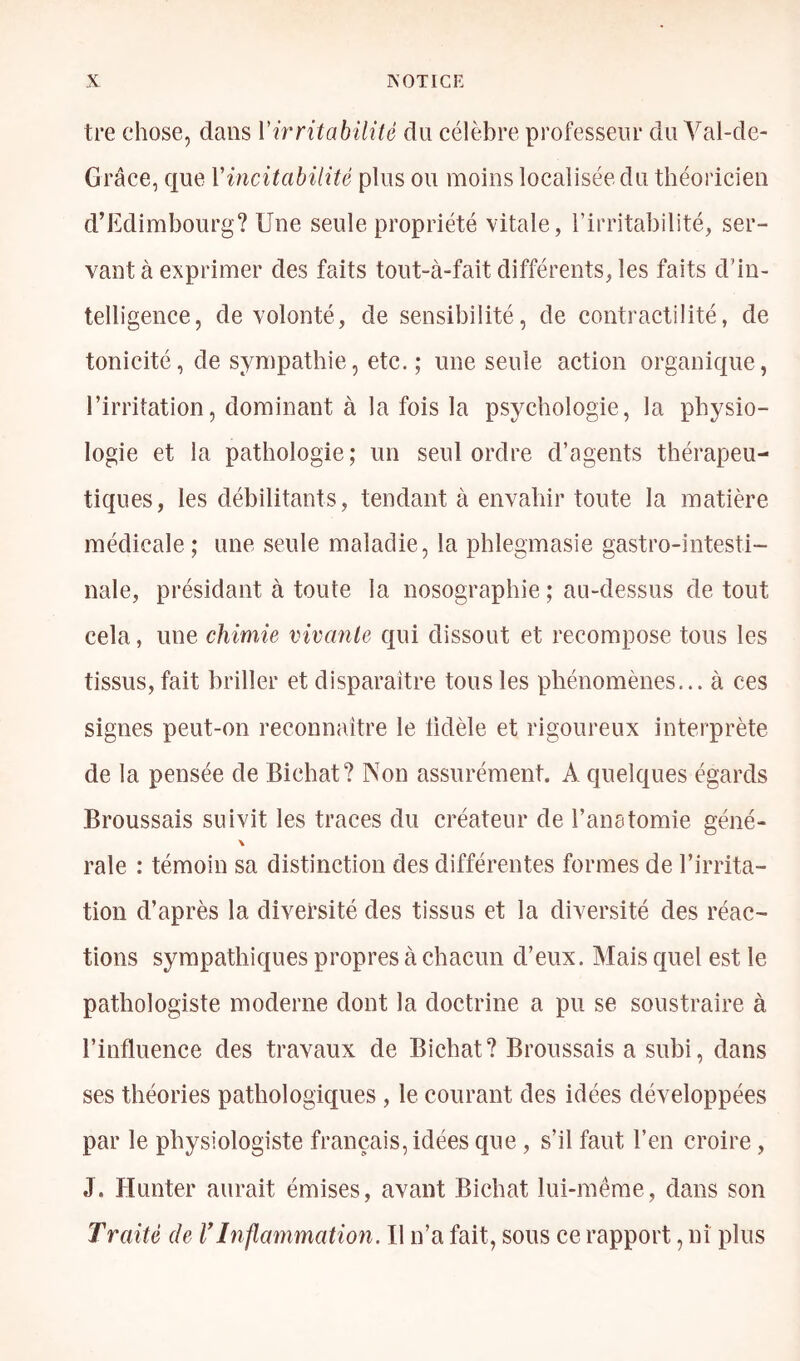 tre chose, dans Vh'ritabilité du célèbre professeur du Val-de- Grâce, que Vincitabilité plus ou moins localisée du théoricien d’Edimbourg? Une seule propriété vitale, l’irritabilité, ser- vant à exprimer des faits tout-à-fait différents, les faits d’in- telligence, de volonté, de sensibilité, de contractilité, de tonicité, de sympathie, etc.; une seule action organique, l’irritation, dominant à la fois la psychologie, la physio- logie et la pathologie; un seul ordre d’agents thérapeu- tiques, les débilitants, tendant à envahir toute la matière médicale ; une seule maladie, la phlegmasie gastro-intesti- nale, présidant à toute la nosographie ; au-dessus de tout cela, une chimie vivante qui dissout et recompose tous les tissus, fait briller et disparaître tous les phénomènes... à ces signes peut-on reconnaître le lidèle et rigoureux interprète de la pensée de Bichat? Non assurément. A quelques égards Broussais suivit les traces du créateur de l’anatomie géné- \ raie : témoin sa distinction des différentes formes de l’irrita- tion d’après la diversité des tissus et la diversité des réac- tions sympathiques propres à chacun d’eux. Mais quel est le pathologiste moderne dont la doctrine a pu se soustraire à l’influence des travaux de Bichat? Broussais a subi, dans ses théories pathologiques , le courant des idées développées par le physiologiste français, idées que , s’il faut l’en croire, J. Hunter aurait émises, avant Bichat lui-même, dans son Traité de VInflammation. Il n’a fait, sous ce rapport, ni plus