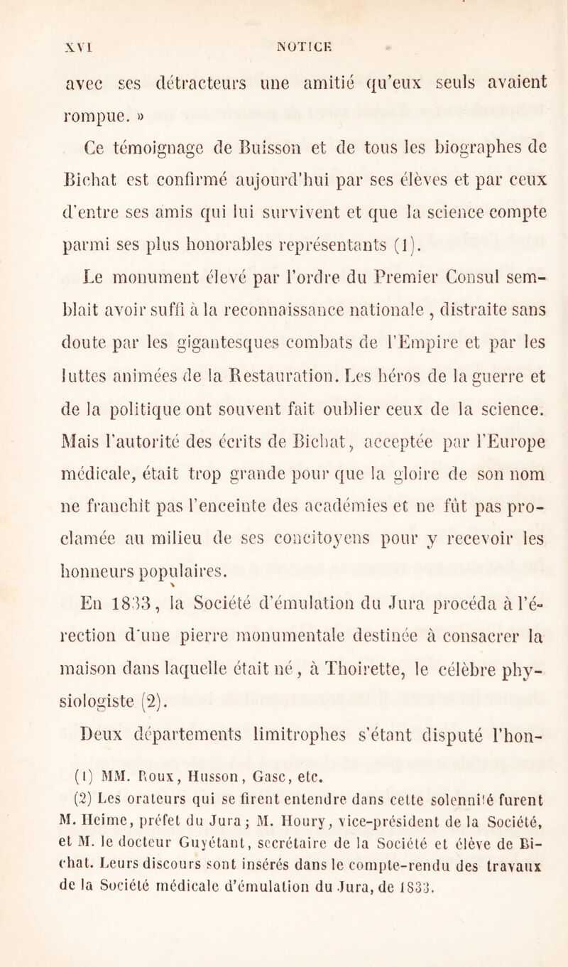 avec ses détracteurs une amitié qu’eux seuls avaient rompue. » Ce témoignage de Buisson et de tous les biographes de Bichat est confirmé aujourd’hui par ses élèves et par ceux d’entre ses amis qui lui survivent et que la science compte parmi ses plus honorables représentants (1). Le monument élevé par l’orélre du Premier Consul sem- blait avoir suffi à la reconnaissance nationale , distraite sans doute par les gigantesques combats de l’Empire et par les luttes animées de la Restauration. Les héros de la guerre et de la politique ont souvent fait oublier ceux de la science. Mais l’autorité des écrits de Bichat, acceptée par l’Europe médicale, était trop grande pour que la gloire de son nom ne franchît pas l’enceinte des académies et ne fût pas pro- clamée au milieu de ses concitoyens pour y recevoir les honneurs populaires. \ En 1833, la Société d’émulation du Jura procéda à l’é** rection d'une pierre inonumentale destinée à consacrer la maison dans laquelle était né , à Thoirette, le célèbre phy- siologiste (2). Deux départements limitrophes s’étant disputé l’hon- (1) MM, Roux, Hiisson, Gasc, etc. (2) Les orateurs qui se firent entendre dans cette solennüé furent M. Ileinie, préfet du Jura; M. Houry, vice-president de la Société, et M. le docteur Guyétant, secrétaire de la Société et élève de Bi- chat. Leurs discours sont insérés dans le compte-rendu des travaux de la Société médicale d’émulation du Jura, de 1833.