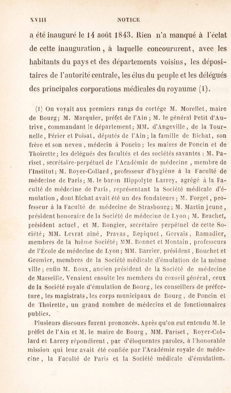 a été inauguré le 14 août 1843. Rien n’a manqué à l’éclat de cette inauguration, à laquelle concoururent, avec les habitants du pays et des départements voisins, les déposi- taires de l’autorité centrale, les élus du peuple et les délégués des principales corporations médicales du royaume (1). (1) On voyait aux premiers rangs du cortège M. Morellet, maire de Bourg; M. Marquier, préfet de l’Ain ; M. le général Petit d’Au- trive, commandant le département; MM. d’Angeville, de la Tour- nelle, Périer et Poisat, députés de l’Ain ; la famille de Bichat, son frère et son neveu , médecin à Poncin; les maires de Poncin et de ïlioirelte; les délégués des facultés et des sociétés savantes : M. Pa- riset, secrétaire-perpétuel de l’Académie de médecine , membre de l’Institut; M. Royer-Collard , professeur d’hygiène à la Faculté de médecine de Paris; M. le baron Hippolyte Larrey, agrégé à la Fa- culté de médecine de Paris, représentant la Société médicale d’é- mulation , dont Bichat avait été un des fondateurs ; M, Forget, pro- fesseur à la Faculté de médecine de Strasbourg; M. Martin jeune , président honoraire de la Société de médecine de Lyon ; M. Brachet, président actuel, et M, Rongier, secrétaire perpétuel de cette So- ciété; MM. Levrat aîné, Pravas, Repiquet, Gervais , Ramadier, membres de la hiéme Société; AîM. Bonnet et Montain, professeurs de l’École de médecine de Lyon; MM. Barrier, président, Bouchet et Grornier, membres de la Société médicale d’émulation de la même ville; enfin M. Roux, ancien président de la Société de médecine de Marseille. Venaient ensuite les membres du conseil général, ceux de la Société royale d’émulation de Bourg, les conseillers de préfec- ture, les magistrats, les corps municipaux de Bourg, de Poncin et de Tlioirette, un grand nombre de médecins et de fonctionnaires publics. Plusieurs discours furent prononcés. Après qu’on eut entendu JM. le préfet de l’Ain et M. le maire de Bourg , MM. Pariset, Royer-Col- lard et Larrey répondirent, par d’éloquentes paroles, à l'honorable mission qui leur avait été confiée par l’Académie royale de méde- cine , la Faculté de Paris et la Société médicale d’émulation.