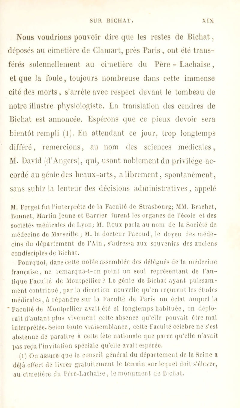 Nous voudrions pouvoir dire ({ue les restes de llichat, s au cimetière de Clamart, près Paris, ont été trans- férés solennellement au cimetière du Père - Lachaise, et que la foule, toujours nombreuse dans cette immense cité des morts, s’arrête avec respect devant le tombeau de notre illustre physiologiste. La translation des cendres de P>icbat est annoncée. Espérons que ce pieux devoir sera bientôt l'empli (l). En attendant ce jour, trop longtemps différé, remercions, au nom des sciences médicales, ^r. David pl’Angers), qui, usant noblement du privilège ac- cordé au génie des beaux-arts, a librement, spontanément, sans subir la lenteur des décisions administratives, appelé M. Forgel fui rinterpréle de la Faculté de Strasbourg; MM. Br.ichet, lionnct, Martin jeune et barricr furent les organes de l’école et des sociétés médicales de Fyon; xAt. Roux i)arla au nom de la Société de médecine de Marseille ; M. le docteur Facoud, le doyen des méde- cins du département de l’Ain, s’adressa aux souvenirs des anciens condisciples de Ricbat. Pouiaïuoi, dans celte noble assemblée des délégués de la médecine française, ne remar(iua-l-on j)oint un seul rei)résentant de l’an- tique Faculté de Montpellier? Le génie de Ricbat ayant i)uissam- ment contribué, par la direction nouvelle ([u’en reçurent les éludes médicales, à répandre sur la Faculté de Paris un éclat auquel la ’ Faculté de Mont[)ellier avait été si longtemps babiluêe, on déplo- rait d’autant plus vivement cette absence qu’elle pouvait être mal interprétée. Selon toute vraisemblance, celle Faculté célèbre ne s’est abstenue de paraître à cette fêle nationale que parce qu’elle n’avait pas reçu l’invitallon spéciale qu’elle avait esi)érée. (1) On assure que le conseil général du département de la Seine a déjà offert de livrer gratuitement le terrain sur lequel doit s’élever, au cimetière du Pere-Lacliaise , le monument de Ricbat.