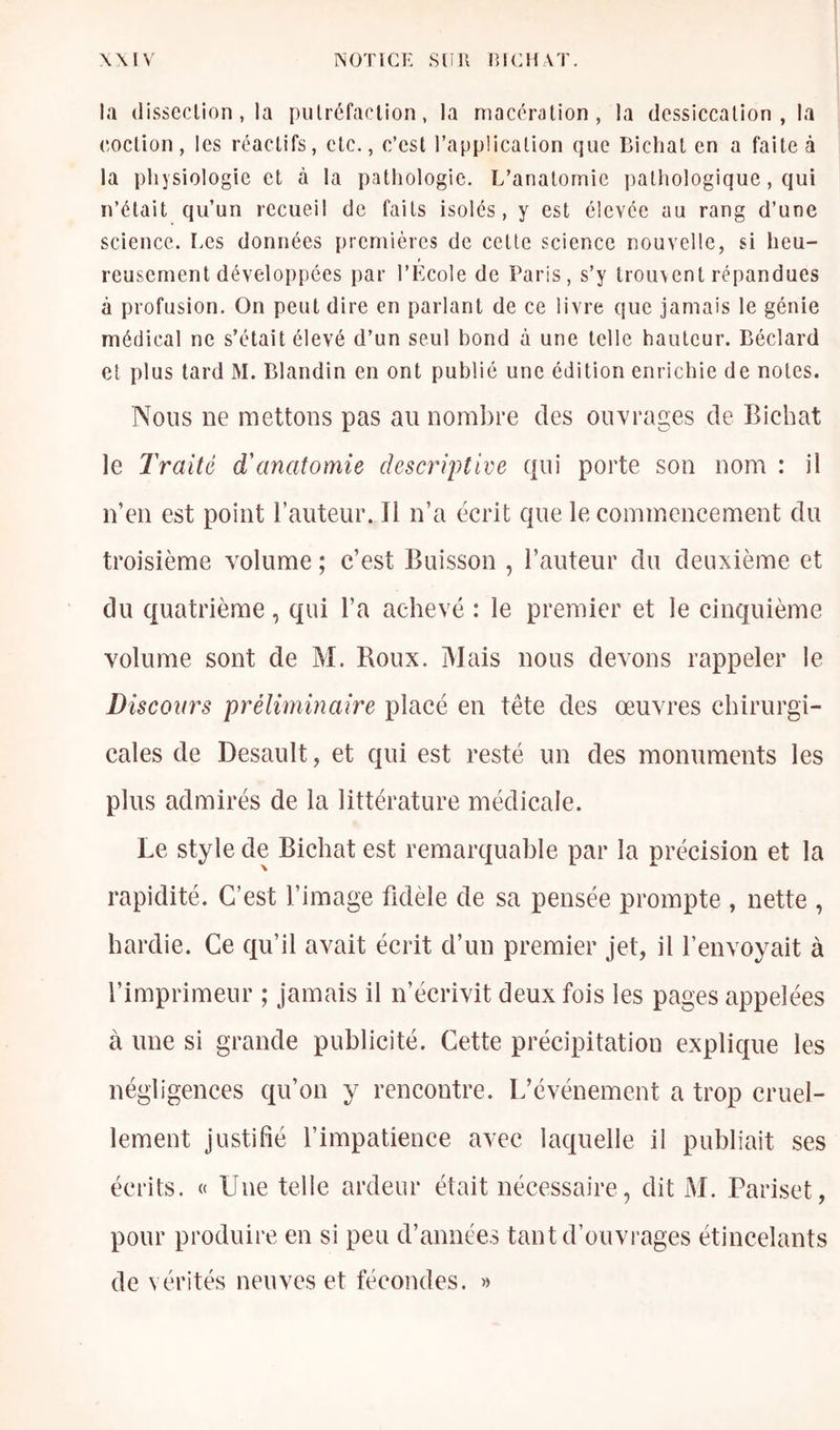 la (lissecUon, la pulréfaclion, la macôration , la dcssiccalion , la coclion , les réacUfs, clc., c’est l’application que Bichat en a faite à la physiologie et à la pathologie. L’anatomie pathologique, qui n’était qu’un recueil de faits isoles, y est élevée au rang d’une science. Les données premières de cette science nouvelle, si heu- reusement développées par l’Ecole de Paris, s’y trouvent répandues à profusion. On peut dire en parlant de ce livre que jamais le génie médical ne s’était élevé d’un seul bond à une telle hauteur. Béclard cl plus tard M. Blandin en ont publié une édition enrichie de notes. Nous ne mettons pas au nombre des ouvrages de Bichat le Traité d'anatomie descriptive qui porte son nom : il n’en est point l’auteur. Il n’a écrit que le commencement du troisième volume ; c’est Buisson , l’auteur du deuxième et du quatrième, qui l’a achevé : le premier et le cinquième volume sont de M. Boux. Mais nous devons rappeler le Discours préliminaire placé en tête des œuvres chirurgi- cales de Desault, et qui est resté un des monuments les plus admirés de la littérature médicale. Le style de Bichat est remarquable par la précision et la rapidité. C’est l’image fidèle de sa pensée prompte , nette , hardie. Ce qu’il avait écrit d’un premier jet, il l’envoyait à l’imprimeur ; jamais il n’écrivit deux fois les pages appelées à une si grande publicité. Cette précipitation explique les négligences qu’on y rencontre. L’événement a trop cruel- lement justifié l’impatience avec laquelle il publiait ses écrits. « Une telle ardeur était nécessaire, dit M. Pariset, pour produire en si peu d’années tant d’ouvrages étincelants de vérités neuves et fécondes. »