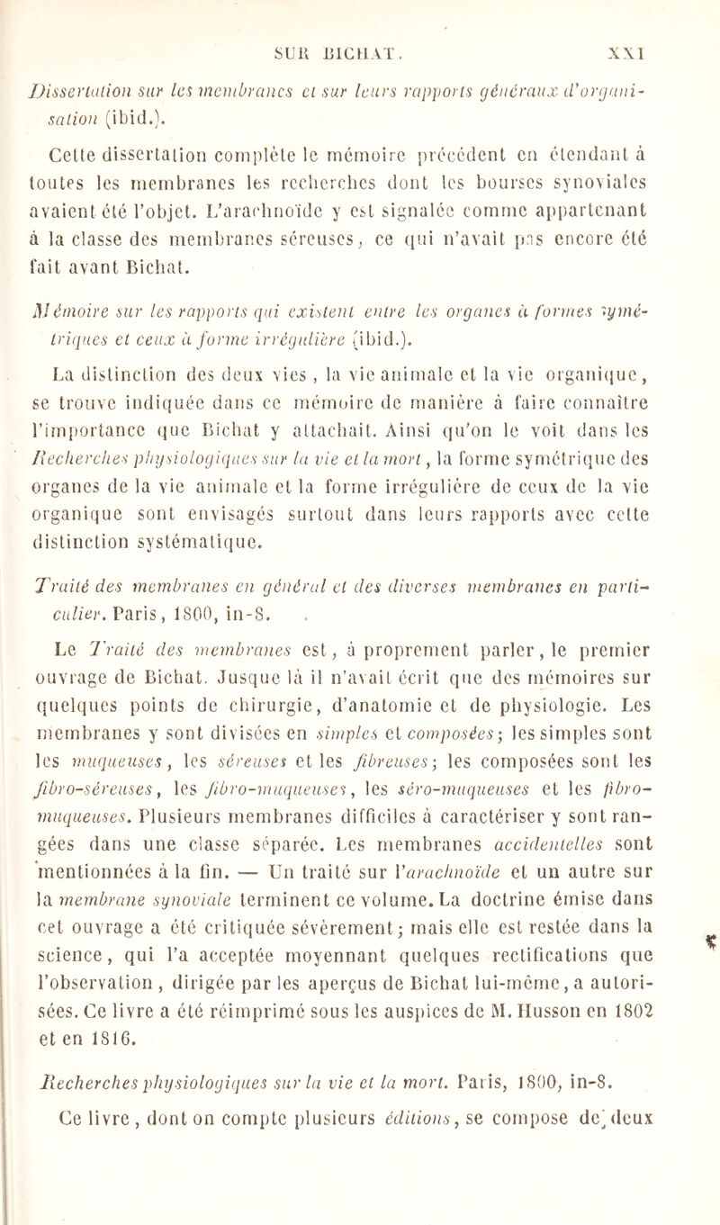 Disscriüüon sur les membranes ci sur leurs rapports généraux iVorgani- sa lion (ibid.). Cette dissertation complète le mémoire précédent en étendant à toutes les membranes les rcclierclics dont les bourses synoviales avaient été l’objet. L’araclino'ide y est signalée comme appartenant à la classe des membranes séreuses, ce ([ui n’avait pns encore été fait avant Bichat. émoire sur les rapports qui existent entre les organes à formes symé- triques et ceux à forme irrégulière (ibid.). La distinction des deux vies , la vie animale et la vie organi(}ue, se trouve indiquée dans ce mémoire de manière à faire connaître l’importance que Bichat y attachait. Ainsi qu’on le voit dans les Recherches physiologiques sur la vie et la mort, la forme symétrique des organes de la vie animale et la forme irrégulière de ceux de la vie organique sont envisagés surtout dans leurs rapports avec cette distinction systématique. Traité des membranes en général ci des diverses membranes en parti- culier. Vàns, 1800,in-8. Le l'raité des membranes est, à proprement parler, le premier ouvrage de Bichat. Jusque là il n’avait écrit que des mémoires sur quelques points de chirurgie, d’anatomie et de physiologie. Les membranes y sont divisées en simples et composées; les simples sont les muqueuses, les séreuses et les fibreuses; les composées sont les Jibro-séreuses, les Jibro-muqueuses, les séro-muqueuses et les fibro- muqueuses. Plusieurs membranes difficiles à caractériser y sont ran- gées dans une classe séparée. Les membranes accidentelles sont mentionnées à la fin. — Un traité sur Varaetmoïde et un autre sur la membrane synoviale terminent ce volume. La doctrine émise dans cet ouvrage a été critiquée sévèrement; mais elle est restée dans la science, qui l’a acceptée moyennant quelques rectifications que l’observation , dirigée par les aperçus de Bichat lui-rncme, a autori- sées. Ce livre a été réimprimé sous les auspices de M. Husson en 1802 et en 1816. Recherches physiologiques sur la vie et la mort. Paris, 1800, in-8. Ce livre, dont on compte plusieurs éditions, se compose dcjdeux