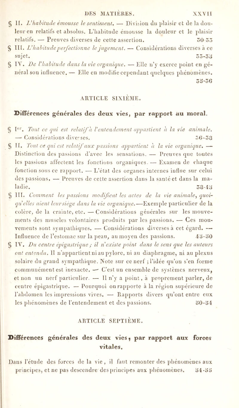 § 1[. Vhahilude émousse le sentiment, — Diviiiou du plaisir et de la dou- leur en relatifs et absolus. L’habitude émousse la douleur et le plaisir relatifs. — Preuves diverses de cette assertiou. oO ôô § III. L’iiahitude perj'eetionne le jugement. — Considérations diverses à ce sujet, ôô-o» § IV, De l’hahitude dans la vie organique. — Elle n’y exerce point en gé- néral sou influence, — Elle en modifie cependant quclcpies phénomènes. oS-06 ARTICLE SIXIÈME. Bifîérences générales des deux vies, par rapport au moral. § I*''. Tout ce qui est relatif a V entendement apq>artient a la vie animale. —• Considérations dive'^ses. ÔG-ÔG §11. Tout ce qui est relatif aux passions appartient à la vie organique. — Distinction des passions d’avec les sensations. — Preuves cpie toutes les passions affectent les fonctions organicpics.— Examende chaque fonction sous ce rapport. — L’état des organes internes influe sur celui des passions, — Preuves de cette assertion dans la santé et dans la ma- ladie. o8-4i> § III. Comment les passions modifient les actes de la vie animale^ quoi- qu'elles aient leur siège dans la vie organique,—Exemple particulier de la colère, de la crainte, etc. —Considérations générales sur les mouve- ments des muscles volontaires produits par les passions. — Ces mou- vements sont sympathiques. — Considérations diverses à cet égard. — Influence de l’estomac sur la peau, au moyen des passions. § IV. Du centre épigastrique ; il n'existe point dans le sens que les auteurs ont entendu. Il n'appartient ni au pylore, ni au diaphragme, ni au plexus solaire du grand sympathique. Note sur ce nerf ; l’idée qu’on s’en forme communément est inexacte, —' C’est un ensemble de systèmes nerveux, et non un nerf particulier. — Il n’y a point, à proprement parler, de centre épigastrique, — Pourquoi on rapporte à la région supérieure de l’abdomen les impressions vives, — Rapports divers qu’ont entre eux les phénomènes de l’entendement et des passions. 150-54 ARTICLE SEPTIÈME. Difîerences générales des deux vies f par rapport aux forces vitales. Dans l’étude des forces de la vie , il faut remonter des phénomènes aux principes, et ne pas descendre des jn incipes aux phénomènes. 54-515