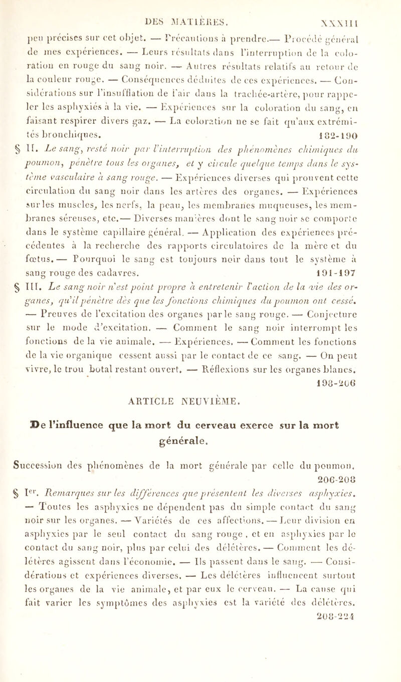 peu précises sur cet objet. — rrecaulions à prendre.— Ib occdé général de mes expériences. — Leurs lésultats dans riuterniption de la l'olo- ration eu rouge du sang noir. — Autres résultats relatifs au retour de la couleur rouge. — Consérpicnccs déduites tle ces expériences. — Con- sidérations sur l’insulflatiou de l'air dans la trachée-artère, ]H)ur rajipc- 1er les asphyxié.s à la vie. — Isxpériences sur la coloration du sang, eu baisant respirer divers gaz. — La coloration ne se fait qu’aux extrémi- tés bronchiques. 182-190 § 11. Le sa/ig, l'esté noir pai' l’i/iternq/tion des phénnmènes chimiques du poumon.^ peiieire tous les orgunes, et y ciicule quelque temps dans le sys- tcnie vasculaire a sang rouge. — Expériences diverses qui prouvent cette circulation du sang noir dans les artères des organes. — Expériences surles muscles_, les nerfs, la peau, les membranes muqueuses, les mem- branes séreuses, etc.— Diverses mau'ères dont le sang noir se comporte dans le système capillaire général, — Application des expériences pré- cédentes à la recherche des rapports circulatoires de la mère et du fœtus.— Pourquoi le sang est toujours noir dans tout le système à sang rouge des cadavres. 191-197 § TII. Le sang noir n est point propre a entretenir Vaction de la ane des or- ganes, qu'il pénètre dès que les Jonctions chimiques du poumon ont cessé, — Preuves de l’excitation des organes parle sang rouge. — Conjecture sur le mode d’excitation. — Comment le sang noir interrompt les fonctions de la vie animale. — Expériences. —Comment les fonctions de la vie organique cessent aussi par le contact de ce sang. — On peut vivre, le trou botal restant ouvert, — P\.éflexions sur les organes blancs. 198-20(1 ARTICLE AEUVIÈAIE. De l’influence que la mort du cerveau exerce sur la mort générale. Succession des phénomènes de la mort générale par celle du poumon. 20G-2Ü8 § D''. Piemarques sur les dijjérences que présentent les diverses asphyxies. — Toutes les asphyxies ne dépendent pas du simple contact du sang noir sur les organes.—A^ariétés de ces affections. — Leur division eu asphyxies par le seul contact du sang ronge , et en asphyxies par le contact du sang noir, plus par celui des délétères.— Comment les dé- létères agissent dans l’économie. — Ils passent dans le sang, .— Consi- dérations et expériences diverses. — Les délétères influencent surtout les organes de la vie animale, et par eux le cerveau.— La cause qui fait varier les symptômes des aspliyxies est la variété des délétères. 208-224