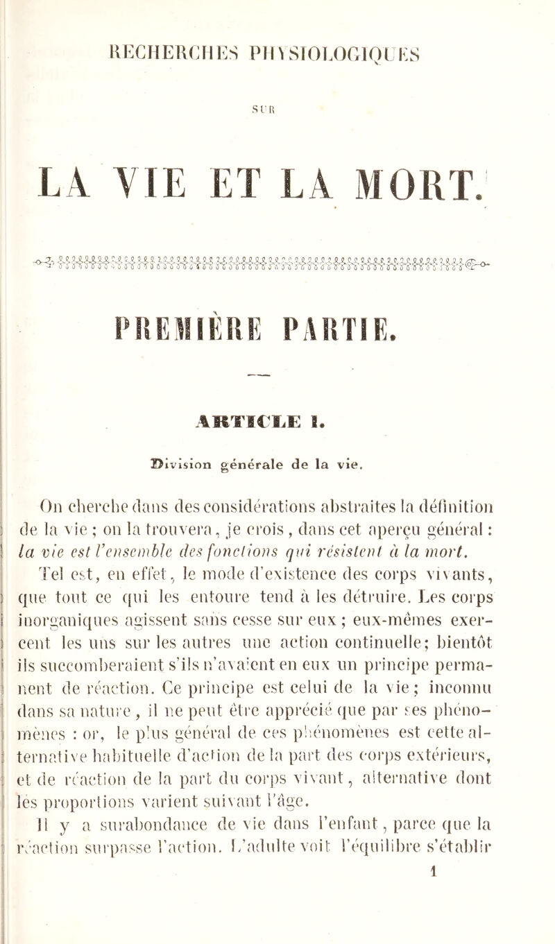 KKCIIERCIIES PM^ SIOT.OCIQL ES SUR LA. VIE ET LA MORT. PRFJÜKUE PARTIE. AKTlCïiE B. D ivision générale de la vie. On cherche dans des considérations ahsti'aites la définition de la vie ; on la trouvera, je crois , dans cet aperçu général : la vie est Vensemblc des foyiclions qui résistent à la mort. Tel est, en effet, le mode d’existence des corps vivants, que tout ce qui les entoure tend à les détruire. Les corps inorganiques agissent sans cesse sur eux ; eux-mêmes exer- cent les uns sur les autres une action continuelle; bientôt iis succomberaient s’ils n’avaient en eux un principe perma- nent de réaction. Ce principe est celui de la vie; inconnu dans sa natm e , il ne peut êti‘e apprécié que par ses phéno- mènes : or, le pins général de ces pliénomènes est cette al- ternative habituelle d’acdon delà part des coi'ps extérieurs, et de réaction de la part du corps vivant, aiternative dont les proportions varient suivant i’âge. 11 y a surabondance de vie dans l’enfant, parce que la réaction sui passe l’action. L’adulte voit l’équilibre s’établir