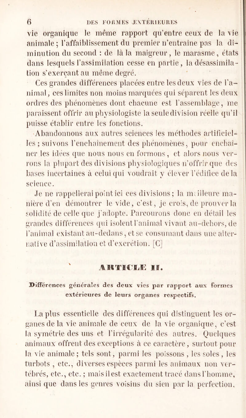 vie organique le meme rapport qu’entre ceux de la \ie animale ; l’affaiblissement du premier n’entraîne pas la di- minution du second : de là la maigreur, le marasme, états dans lesquels l’assimilation cesse en partie, la désassimila- tion s’exerçant au même degré. Ces grandes différences placées entre les deux vies de l’a- nimal, ces limites non moins marquées qui séparent les deux ordres des phénomènes dont chacune est l’asseinhlage, me paraissent offrir au physiologiste la seuledivision réelle qu’il puisse établir entre les fonctions. ‘Abandonnons aux autres sciences les méthodes artificiel- les ; suivons l’enchaînement des phénomènes., pour enchaî- ner les idées que nous nous en formons, et alors nous ver- rons la plupart des divisions physiologiques n’offrir que des bases incertaines à celui qui voudrait y élever l’édifice delà science. Je ne rappellerai point ici ces divisions; la meilleure ma- nière d’en démontrer le vide, c’est, je crois, de prouver la solidité de celle que j'adopte. Parcourons donc en détail les gi-andes différences qui isolent l’animal vivant aii-dehors, de l’animal existant au-dedans, et se consumant dans une alter- native d’assimilation et d’excrétion. [C] AHITiriÆ If. BiJFérences générales des deux vies par rapport aux Formes extérieures de leurs organes respectifs. La plus essentielle des différences qui distinguent les or- ganes de la vie animale de ceux de la vie organique, c’est la symétrie des uns et l’irrégularité des autres. Quelques animaux offrent des exceptions à ce cai’actère, surtout pour la vie animale; tels sont, parmi les poissons , les soles, les turbots , etc., diverses espèces parmi les animaux non ver- tébrés, etc., etc. ; mais il est exactement tracé dans l’homme, ainsi que dans les genres voisins du sien par la perfection,