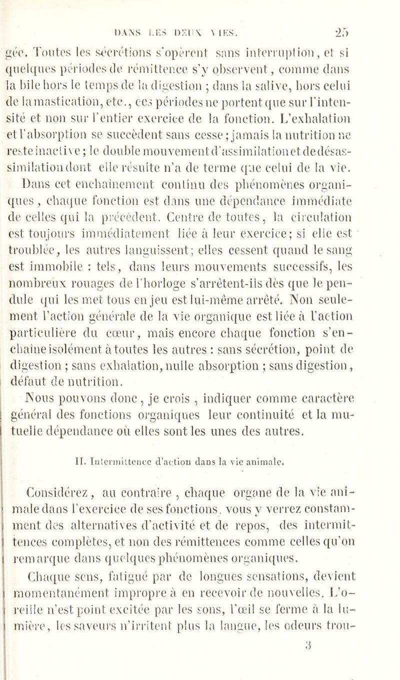 gée. Toutes les s^Trétious s’opèrent sans interruption, et si (juelques périodes tle rénu'ttenee s’y o])servent, connue dans la bile hors le temps de la digestion ; dans la salive, hors celui de la mastication, ete., ces périodes ne portent que sur l’inten- sité et non sur l’entier exereice de la fonetioin L’exhalation et l’absorption se succèdent sans cesse ; jamais la nutrition ne resteinacli\ e ; le dou!)le mouvementd’assimilationetdedésas- simüatioiidont elle résulte n’a de terme que celui de la vie. Dans cet enchaînement continu des phénomènes organi- ques , ehactue fonction est dans une dépendance immédiate de celles qui la précèdent. Centre de toutes, la circulation est toujours immédiatement liée à leur exereice; si elle est troublée, les autres languissent; elles cessent quand le sang est immobile : tels, dans leurs mouvements successifs, les nom])reux rouages de l’horloge s’arrêtent-ils dès que le pen- dule qui les met tous en jeu est lui-même arrêté. Non seule- ment l’action générale de la vie organique est liée à l’action particulière du cœur, mais encore chaque fonction s’en- chaîne isolément à toutes les autres : sans sécrétion, point de digestion ; sans exhalation, nulle absorption ; sans digestion , défaut de nutrition. Nous pouvons donc, je crois , indiquer comme caractère général des fonctions oi’ganiques leur continuité et la mu- tuelle dépendance où elles sont les unes des autres. II. lulei’iniltcncc d’actiou dans la vie animale. Considérez, au contraire , chaque organe de la vie ani- male dans l’exercice de ses fonctions, vous v verrez constam- ment des alternatives d’activité et de repos, des intermit- tences complètes, et non des rémittences comme celles qu’on remarque dans quelques phénomènes organi([ues. Ciiaque sens, fatigué par de longues sensations, devient momentanément impropre à en recevoir de nouvelles. L’o- reilie n’est point excitée par les sons, l’œil se ferme à la lu- mière, lessaveui’s n’ii'ritent plus la langue, les odeurs trou-