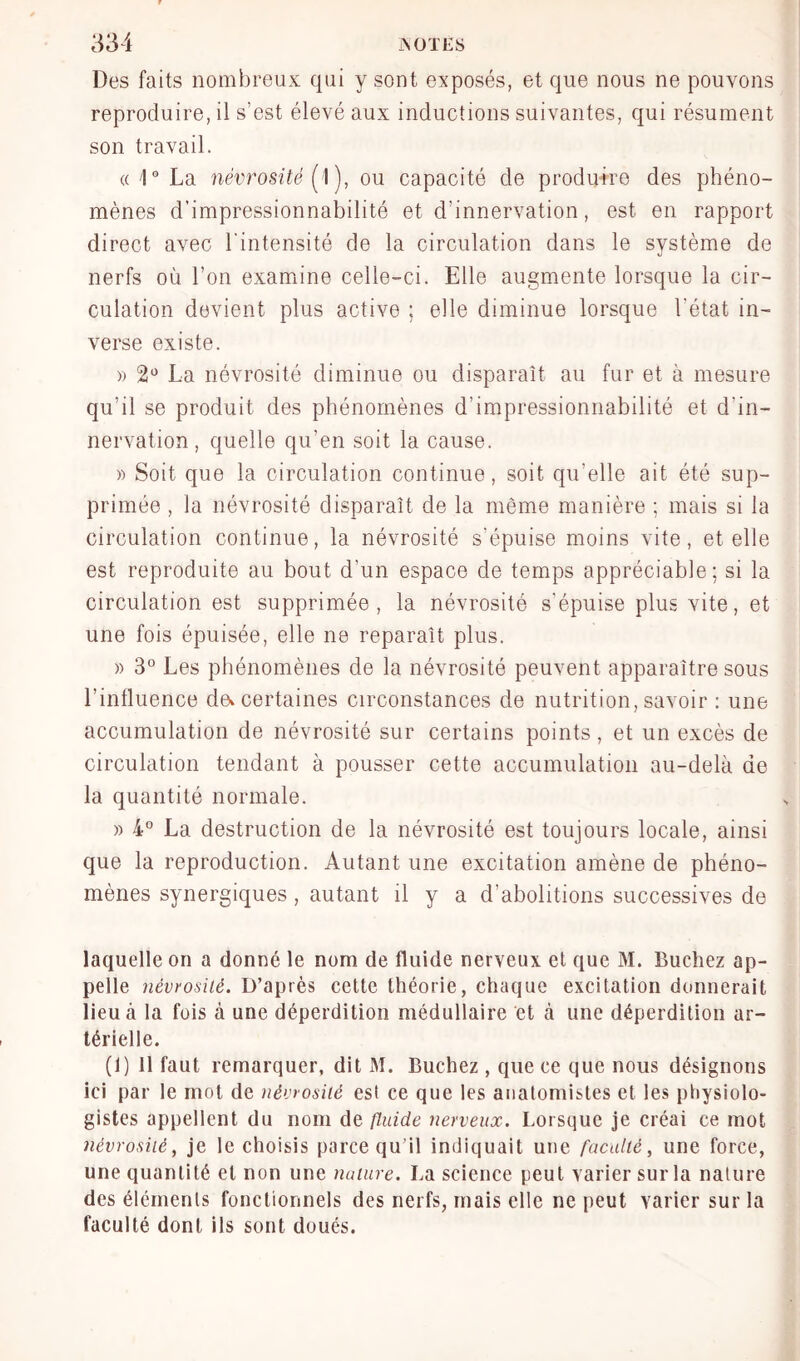 Des faits nombreux qui y sont exposés, et que nous ne pouvons reproduire, il s’est élevé aux inductions suivantes, qui résument son travail. « La névrosüé [\'j, ou capacité de produ-tre des phéno- mènes d’impressionnabilité et d’innervation, est en rapport direct avec l'intensité de la circulation dans le système de nerfs où l’on examine celle-ci. Elle augmente lorsque la cir- culation devient plus active ; elle diminue lorsque l’état in- verse existe. » 2^* La névrosité diminue ou disparaît au fur et à mesure qu’il se produit des phénomènes d’impressionnabilité et d’in- nervation, quelle qu’en soit la cause. » Soit que la circulation continue, soit qu’elle ait été sup- primée , la névrosité disparaît de la même manière ; mais si la circulation continue, la névrosité s’épuise moins vite, et elle est reproduite au bout d’un espace de temps appréciable; si la circulation est supprimée, la névrosité s’épuise plus vite, et une fois épuisée, elle ne reparaît plus. )) 3° Les phénomènes de la névrosité peuvent apparaître sous l’influence de^ certaines circonstances de nutrition, savoir : une accumulation de névrosité sur certains points, et un excès de circulation tendant à pousser cette accumulation au-delà de la quantité normale. )) 4° La destruction de la névrosité est toujours locale, ainsi que la reproduction. Autant une excitation amène de phéno- mènes synergiques, autant il y a d’abolitions successives de laquelle on a donné le nom de fluide nerveux et que M. Bûchez ap- pelle névrosiié. D’après cette théorie, chaque excitation donnerait lieu à la fois à une déperdition médullaire et à une déperdition ar- térielle. (1) Il faut remarquer, dit M. Bûchez , que ce que nous désignons ici par le mot de névrosiié est ce que les anatomistes et les physiolo- gistes appellent du nom de fluide nerveux. Lorsque je créai ce mot névrosiié, je le choisis parce qu’il indiquait une faculié, une force, une quantité et non une maure. La science peut varier sur la nature des éléments fonctionnels des nerfs, mais elle ne peut varier sur la faculté dont ils sont doués.