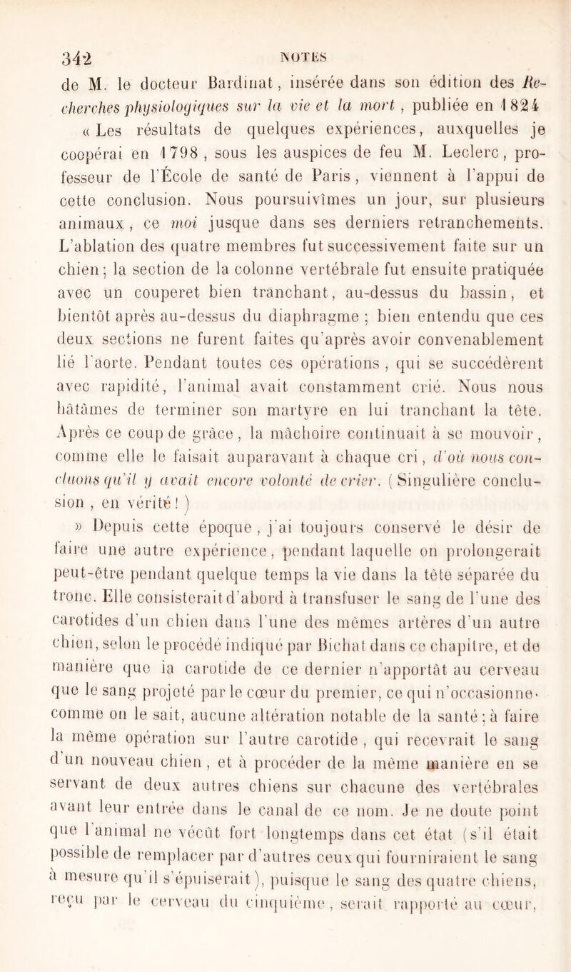 34*2 iNOTiis de M. le docteur Baidiuat, insérée dans son édition des Ttc- cherches physiologiques sur la vie et la mort , publiée en 1824 «Les résultats de quelques expériences, auxquelles je coopérai en 1798 , sous les auspices de feu M. Leclerc, pro- fesseur de rÉcole de santé de Paris , viennent à l’appui de cette conclusion. Nous poursuivîmes un jour, sur plusieurs animaux , ce moi jusque dans ses derniers retranchements. L’ablation des quatre membres fut successivement faite sur un chien; la section de la colonne vertébrale fut ensuite pratiquée avec un couperet bien tranchant, au-dessus du bassin, et bientôt après au-dessus du diaphragme ; bien entendu que ces deux sections ne furent faites qu’après avoir convenablement lié l’aorte. Pendant toutes ces opérations , qui se succédèrent avec rapidité, ranimai avait constamment crié. Nous nous hâtâmes de terminer son martyre en lui tranchant la tète. Après ce coup de grâce, la mâchoire continuait à se mouvoir, comme elle le faisait auparavant à chaque cri, d’où nous co)i- cluons qu’il y avait e)icore volonté décrier. (Singulière conclu- sion , en vérité ! ) » Depuis cette époque , j’ai toujours conservé le désir de taire une autre expérience, pendant laquelle on prolongerait peut-être pendant quelque temps la vie dans la tète séparée du tronc. Elle consisterait d’abord à transfuser le sang de l’une des carotides d'un chien dans Tune des mêmes artères d’un autre chien, selon le procédé indiqué par Bichat dans ce chapitre, et de manière que ia carotide de ce dernier n’apportàt au cerveau que le sang projeté par le cœur du premier, ce qui n’occasionne- comme on le sait, aucune altération notable de la santé ; à faire la même opération sur l’autre carotide , qui recevrait le sang d un nouveau chien , et à procéder de la même manière en se servant de deux autres chiens sur chacune des vertébrales avant leur enti'ée dans le canal de ce nom. Je ne doute point que 1 animal ne vécût fort longtemps dans cet état (s’il était })Ossible de rem])]acer par d’autres ceux qui fourniraient le sang a mesure qu il s’épuiserait), puisque le sang des quatre chiens, leçu [)ai‘ hj eervc'au du cin(|uième , serait rappoi té au cœur,