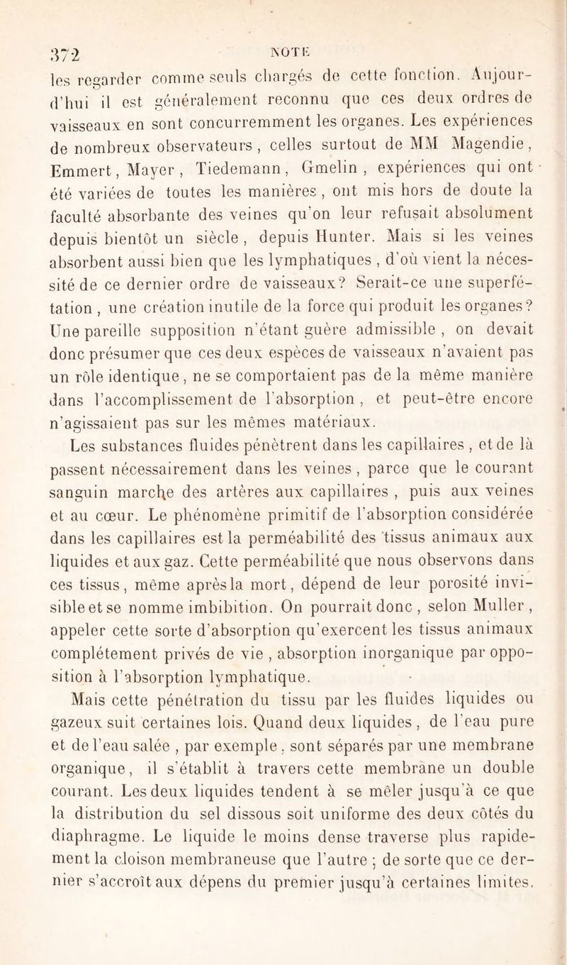 MOT K 37*2 les regarder comine seuls chargés de cette fonction. Aujour- d’hui il est généralement reconnu que ces deux ordres de vaisseaux en sont concurremment les organes. Les expériences de nombreux observateurs , celles surtout de MM Alagendie, Emmert, Mayer , Tiedemann, Gmelin , expériences qui ont été variées de toutes les manières , ont mis hors de doute la faculté absorbante des veines qu’on leur refusait absolument depuis bientôt un siècle, depuis Hunter. Mais si les veines absorbent aussi bien que les lymphatiques , d’où vient la néces- sité de ce dernier ordre de vaisseaux? Serait-ce une superfé- tation , une création inutile de la force qui produit les organes? Une pareille supposition n’étant guère admissible , on devait donc présumer que ces deux espèces de vaisseaux n’avaient pas un rôle identique, ne se comportaient pas de la même manière dans l’accomplissement de l’absorption , et peut-être encore n’agissaient pas sur les mêmes matériaux. Les substances fluides pénètrent dans les capillaires , et de là passent nécessairement dans les veines , parce que le courant sanguin marche des artères aux capillaires , puis aux veines et au cœur. Le phénomène primitif de l’absorption considérée dans les capillaires est la perméabilité des tissus animaux aux liquides et aux gaz. Cette perméabilité que nous observons dans ces tissus, même après la mort, dépend de leur porosité invi- sibleetse nomme imbibition. On pourrait donc , selon Muller, appeler cette sorte d’absorption qu’exercent les tissus animaux complètement privés de vie , absorption inorganique par oppo- sition à l’absorption lymphatique. Mais cette pénétration du tissu par les fluides liquides ou gazeux suit certaines lois. Quand deux liquides, de l’eau pure et de l’eau salée , par exemple, sont séparés par une membrane organique, il s’établit à travers cette membrane un double courant. Les deux liquides tendent à se mêler jusqu’à ce que la distribution du sel dissous soit uniforme des deux côtés du diaphragme. Le liquide le moins dense traverse plus rapide- ment la cloison membraneuse que l’autre ; de sorte que ce der- nier s’accroîtaux dépens du premier jusqu’à certaines limites.