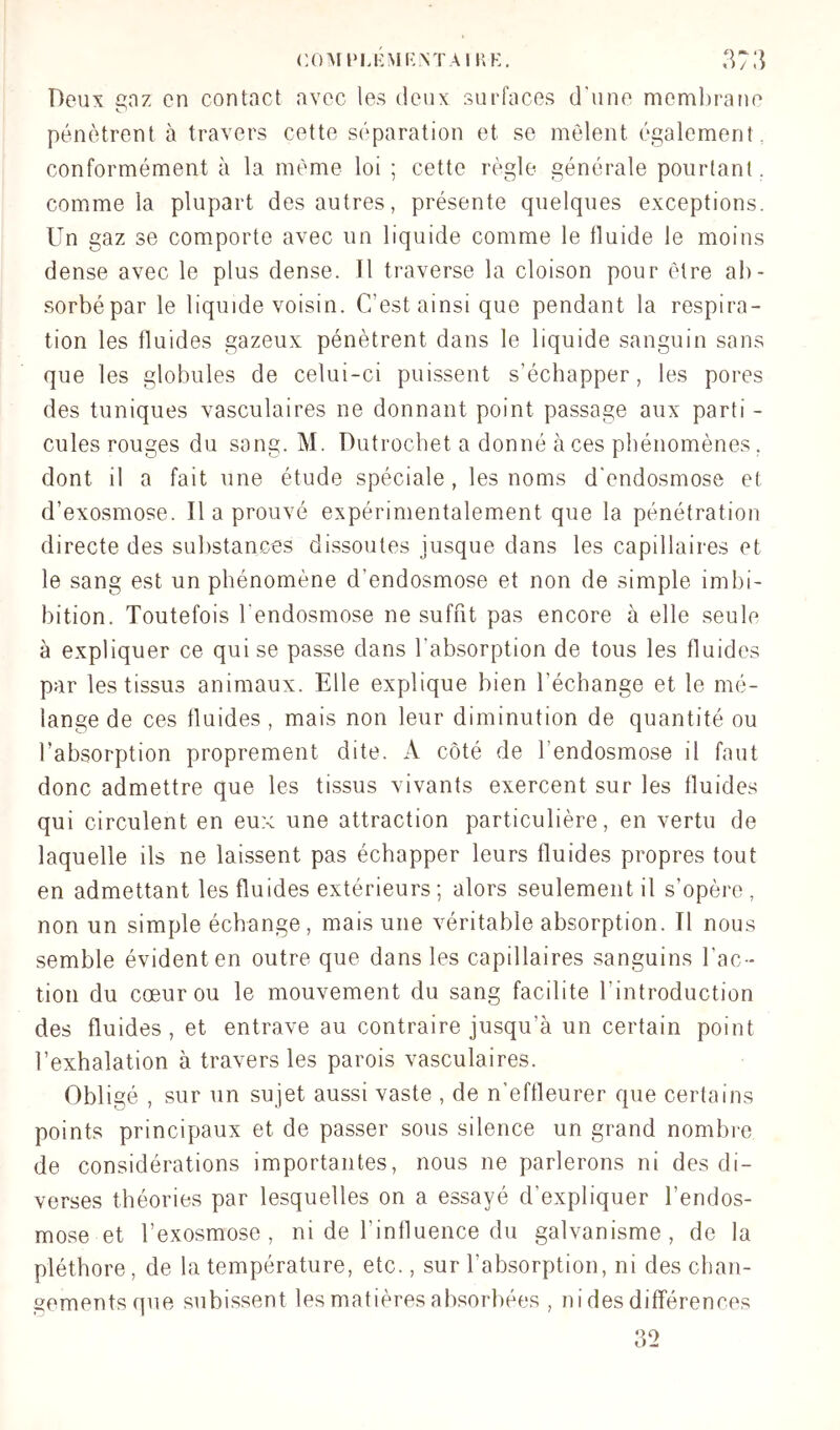 Deux anz en contact avec les deux surfaces d'une membrane O pénètrent à travers cette séparation et se mêlent également, conformément à la même loi ; cette règle générale pourtant , comme la plupart des autres, présente quelques exceptions. Un gaz se comporte avec un liquide comme le fluide le moins dense avec le plus dense. Il traverse la cloison pour être ab- sorbé par le liquide voisin. C’est ainsi que pendant la respira- tion les fluides gazeux pénètrent dans le liquide sanguin sans que les globules de celui-ci puissent s’échapper, les pores des tuniques vasculaires ne donnant point passage aux parti - cules rouges du sang. M. Dutrocbet a donné à ces phénomènes , dont il a fait une étude spéciale , les noms d'endosmose et d’exosmose. Il a prouvé expérimentalement que la pénétration directe des substances dissoutes jusque dans les capillaires et le sang est un phénomène d’endosmose et non de simple imbi- bition. Toutefois l'endosmose ne suffit pas encore à elle seule à expliquer ce qui se passe dans l’absorption de tous les fluides par les tissus animaux. Elle explique bien l’échange et le mé- lange de ces fluides , mais non leur diminution de quantité ou l’absorption proprement dite. A côté de l’endosmose il faut donc admettre que les tissus vivants exercent sur les fluides qui circulent en eux une attraction particulière, en vertu de laquelle ils ne laissent pas échapper leurs fluides propres tout en admettant les fluides extérieurs; alors seulement il s’opère , non un simple échange, mais une véritable absorption. Tl nous semble évident en outre que dans les capillaires sanguins l’ac- tion du cœur ou le mouvement du sang facilite l’introduction des fluides, et entrave au contraire jusqu’à un certain point l’exhalation à travers les parois vasculaires. Obligé , sur un sujet aussi vaste , de n’effleurer que certains points principaux et de passer sous silence un grand nombre de considérations importantes, nous ne parlerons ni des di- verses théories par lesquelles on a essayé d’expliquer l’endos- mose et l’exosmose, ni de l’influence du galvanisme, de la pléthore, de la température, etc., sur l’absorption, ni des chan- gements que subissent les matières absorbées , ni des différences 32