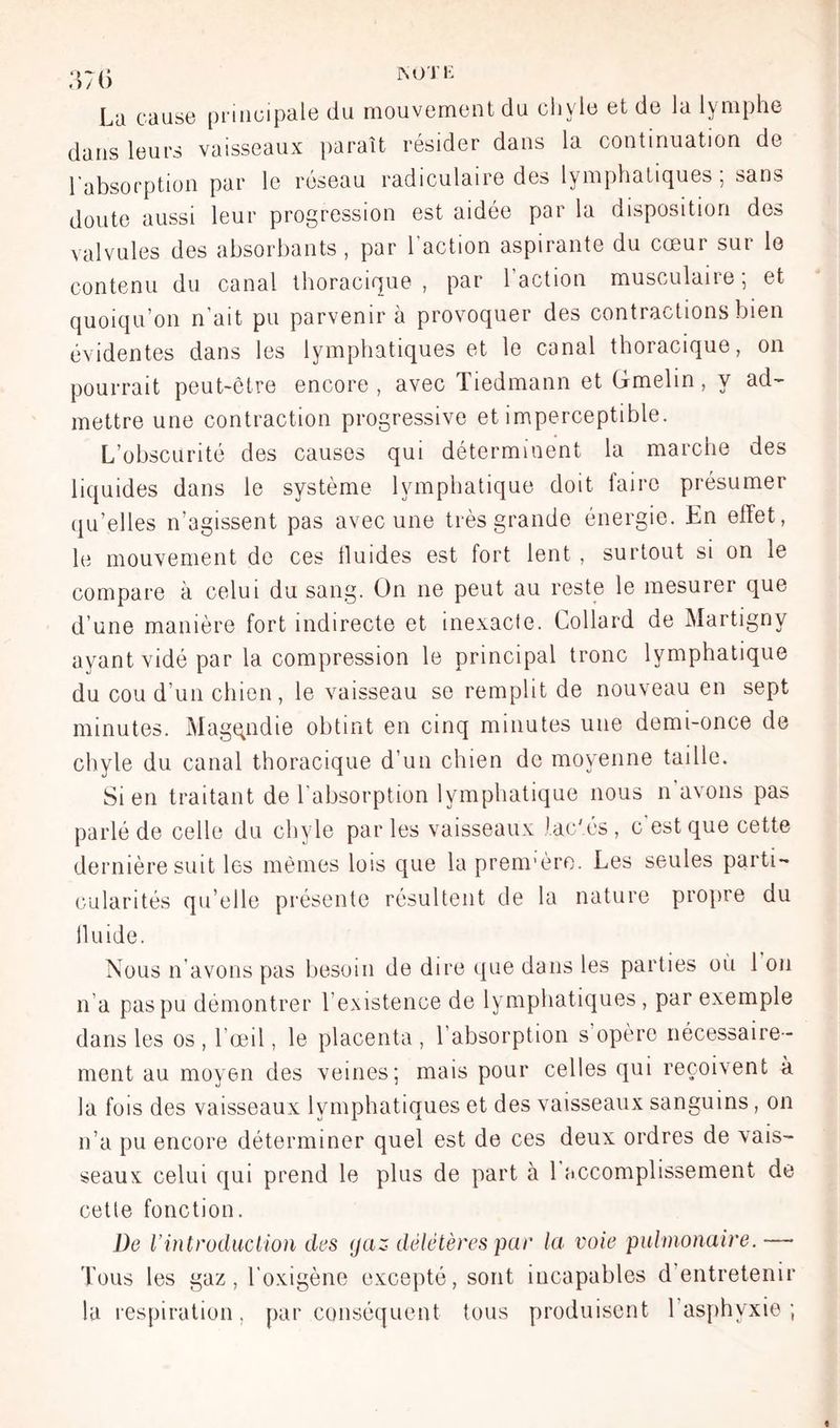 La cause principale du mouvement du cliyle et de la lymphe dans leurs vaisseaux jiaraît résider dans la continuation de l'absorption par le réseau radiculaire des lymphatiques ; sans doute aussi leur progression est aidée par la disposition des valvules des absorbants, par l’action aspirante du cœur sur le contenu du canal tlioracique , par 1 action musculaiie, et quoiqu’on n’ait pu parvenir à provoquer des contractions bien évidentes dans les lymphatiques et le canal thoracique, on pourrait peut-être encore, avec Tiedmann et Gmelin, y ad- mettre une contraction progressive et imperceptible. L’obscurité des causes qui déterminent la marche des liquides dans le système lymphatique doit faire présumer (qu’elles n’agissent pas avec une très grande énergie. Kn effet, le mouvement de ces tluides est fort lent , surtout si on le compare à celui du sang, ün ne peut au reste le mesurer que d’une manière fort indirecte et inexacte. Lollard de Martigny ayant vidé par la compression le principal tronc lymphatique du cou d’un chien, le vaisseau se remplit de nouveau en sept minutes. Magqndie obtint en cinq minutes une demi-once de chyle du canal thoracique d’un chien de moyenne taille. Sien traitant de l’absorption lymphatique nous n’avons pas parlé de celle du chyle par les vaisseaux lactés , c'est que cette dernière suit les mêmes lois que la prenrèro. Les seules parti- (•ularités qu’elle présente résultent de la nature propre du Iluide. Nous n’avons pas besoin de dire que dans les parties où 1 on n’a pas pu démontrer l’existence de lymphatiques, par exemple dans les os , l’œil, le placenta , l’absorption s’opère nécessaire - ment au moyen des veines; mais pour celles qui reçoivent à la fois des vaisseaux lymphatiques et des vaisseaux sanguins, on n’a pu encore déterminer quel est de ces deux ordres de vais- seaux celui qui prend le plus de part à 1 «iccomplissement de cette fonction. De Vintrodiiciion des (jaz délétères par la. voie pulmonaire.— Tous les gaz, l’oxigène excepté, sont incapables d’entretenir la respiration, par conséquent tous produisent l’asphyxie;
