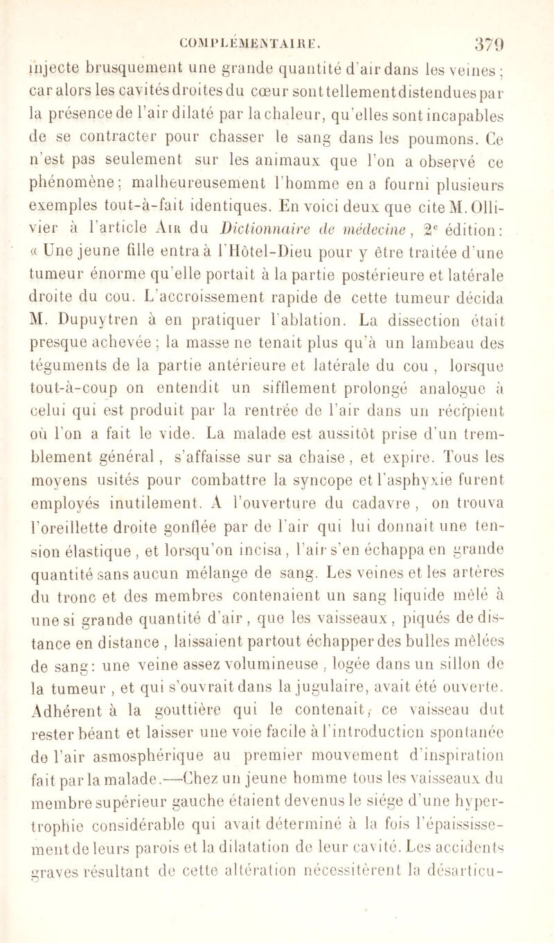 injecte brusquement une grande quantité d’air dans les veines ; car alors les cavités droites du cœur sont tellementdistendues par la présence de l’air dilaté par la chaleur, qu’elles sont incapables de se contracter pour chasser le sang dans les poumons. Ce n’est pas seulement sur les animaux que l’on a observé ce phénomène; malheureusement l’homme en a fourni plusieurs exemples tout-à-fait identiques. En voici deux que cite M. Olli- vier à l’article Air du Dictionnaire de niédecine, 2* édition: (( Une jeune fille entra à l’Hotel-Dieu pour y être traitée d’une tumeur énorme qu’elle portait à la partie postérieure et latérale droite du cou. L’accroissement rapide de cette tumeur décida M. Dupuytren à en pratiquer l’ablation. La dissection était presque achevée ; la masse ne tenait plus qu’à un lambeau des téguments de la partie antérieure et latérale du cou , lorsque tout-à-coup on entendit un sifflement prolongé analogue à celui qui est produit par la rentrée de l’air dans un récfpient où l’on a fait le vide. La malade est aussitôt prise d’un trem- blement général , s’affaisse sur sa chaise, et expire. Tous les moyens usités pour combattre la syncope et l’asphyxie furent employés inutilement. A l’ouverture du cadavre, on trouva l’oreillette droite gonflée par de l’air qui lui donnait une ten- sion élastique , et lorsqu’on incisa , l’air s’en échappa en grande quantité sans aucun mélange de sang. Les veines et les artères du tronc et des membres contenaient un sang liquide mêlé à une si grande quantité d’air, que les vaisseaux, piqués de dis- tance en distance , laissaient partout échapper des bulles mêlées de sang: une veine assez volumineuse , logée dans un sillon de la tumeur , et qui s’ouvrait dans la jugulaire, avait été ouverte. Adhérent à la gouttière qui le contenait, ce vaisseau dut rester béant et laisser une voie facile à l’introducticn spontanée de l’air asmosphérique au premier mouvement d’inspiration fait par la malade.—Chez un jeune homme tous les vaisseaux du membre supérieur gauche étaient devenus le siège d’une hyper- trophie considérable qui avait déterminé à la fois l’épaississe- ment de leurs parois et la dilatation de leur cavité. Les accidents graves résultant de cette altération nécessitèrent la désarticu-