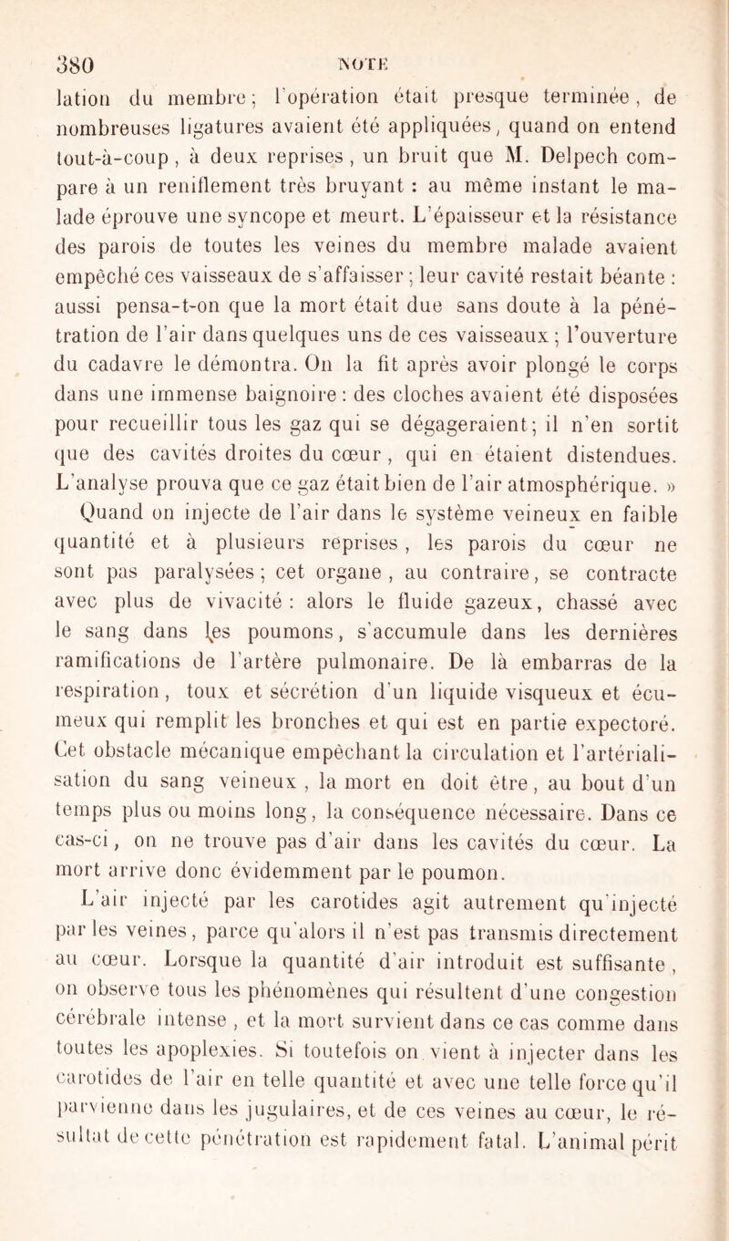 latioü du membre ; l’opération était presque terminée, de nombreuses ligatures avaient été appliquées, quand on entend lout-à-coup , à deux reprises , un bruit que M. Delpech com- pare à un renillement très bruyant : au même instant le ma- lade éprouve une syncope et meurt. L’épaisseur et la résistance des parois de toutes les veines du membre malade avaient empêché ces vaisseaux de s’affaisser ; leur cavité restait béante ; aussi pensa-t-on que la mort était due sans doute à la péné- tration de l’air dans quelques uns de ces vaisseaux ; l’ouverture du cadavre le démontra. On la fit après avoir plongé le corps dans une immense baignoire: des cloches avaient été disposées pour recueillir tous les gaz qui se dégageraient; il n’en sortit que des cavités droites du cœur , qui en étaient distendues. L’analyse prouva que ce gaz était bien de l’air atmosphérique. » Quand on injecte de l’air dans le système veineux en faible quantité et à plusieurs reprises , les parois du cœur ne sont pas paralysées; cet organe, au contraire, se contracte avec plus de vivacité: alors le fluide gazeux, chassé avec le sang dans \es poumons, s’accumule dans les dernières ramifications de l’artère pulmonaire. De là embarras de la respiration, toux et sécrétion d’un liquide visqueux et écu- meux qui remplit les bronches et qui est en partie expectoré. Cet obstacle mécanique empêchant la circulation et l’artériali- sation du sang veineux , la mort en doit être, au bout d’un temps plus ou moins long, la conséquence nécessaire. Dans ce cas-ci, on ne trouve pas d’air dans les cavités du cœur. La mort arrive donc évidemment parle poumon. L’air injecté par les carotides agit autrement qu’injecté parles veines, parce qu'alors il n’est pas transmis directement au cœur. Lorsque la quantité d’air introduit est suffisante , on observe tous les phénomènes qui résultent d’une congestion cérébrale intense , et la mort survient dans ce cas comme dans toutes les apoplexies. Si toutefois on vient à injecter dans les carotides de l’air en telle quantité et avec une telle force qu’il liarvienne dans les jugulaires, et de ces veines au cœmr, le ré- sultat de cette pénétration est rapidement fatal. L’animal périt