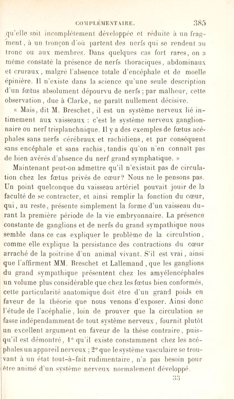 qu’ollo soit incomplètement développée et réduite à nn fi'a.q- ment, à iin ti'oncon d'où partent des nerfs qui se rendent nu tronc ou aux membres. Dans quelques cas fort rares, on a même constaté la présence de nerfs thoraciques, abdominaux et cruraux , malgré l’absence totale d’encéphale et de moelle épinière. 11 n’existe dans la science qu’une seule description d’un fœtus absolument dépourvu de nerfs ; par malheur, cette observation, due à Clarke, ne paraît nullement décisive. « Mais, dit M. Breschet, il est un système nerveux lié in- timement aux vaisseaux : c’est le système nerveux ganglion- naire ou nerf trisplanchnique. 11 y a des exemples de fœtus acé- phales sans nerfs cérébraux et rachidiens, et par conséquent sans encéphale et sans rachis, tandis qu’on n'en connaît pas de bien avérés d’absence du nerf grand symphatique. » Maintenant peut-on admettre qu’il n’existait pas de circula- tion chez les fœtus privés de cœur? Nous ne le pensons pas. Un point quelconque du vaisseau artériel pouvait jouir de la faculté de se contracter, et ainsi remplir la fonction du cœur, qui, au reste, présente simplement la forme d’un vaisseau du- rant la première période de la vie embryonnaire. La présence constante de ganglions et de nerfs du grand sympathique nous semble dans ce cas expliquer le problème de la circulation, comme elle explique la persistance des contractions du cœur arraché de la poitrine d’un animal vivant. S’il est vrai, ainsi que l'affirment MM. Breschet et Lallemand , que les ganglions du grand sympathique présentent chez les amyélencéphales un volume plus considérable que chez les fœtus bien conformés, cette particularité anatomique doit être d’un grand poids en faveur de la théorie que nous venons d’exposer. Ainsi donc l’étude de l’acéphalie , loin de prouver que la circulation se fasse indépendamment de tout système nerveux , fournit plutôt un excellent argument en faveur de la thèse contraire, puis- qu’il est démontré, '1° qu'il existe constamment chez les acé- phales un appareil nerveux ; 2° que le système vasculaire se trou- vant à un état tout-à-fait rudimentaire, n’a pas besoin pour être animé d’un système nerveux normalement développé. O»)
