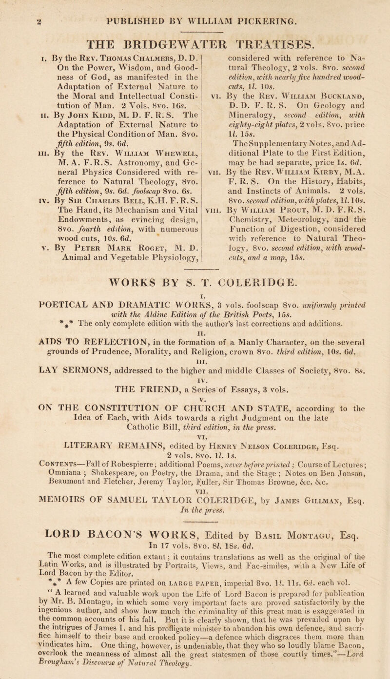 THE BRIDGEWATER TREATISES. I. By tlie Rev. Thomas Chalmers, D. D. On the Power, Wisdom, and Good- ness of God, as manifested in the Adaptation of External Nature to the Moral and Intellectual Consti- tution of Man. 2 Yols. 8vo. 16s. II. By John Kidd, M. D. F. R. S. The Adaptation of External Nature to the Physical Condition of Man. 8vo. ffth edition^ 9s. Gd. HI. By the Rev. William Whewell, M. A. F.R.S. Astronomy, and Ge- neral Physics Considered with re- ference to Natural Theology, 8vo. fifth edition, 9s. 6d. foolscap 8vo. 6s. IV. By Sir Charles Bell, K.H. F.R. S. The Hand, its Mechanism and Vital Endowments, as evincing design, 8vo, fourth edition, with numerous wood cuts, 10s. 6d. V. By Peter Mark Roget, M. D. Animal and Vegetable Physiology, considered with reference to Na- tural Theology, 2 vols. 8vo. second edition, ivith nearly five hundred wood- cuts, \l. 10s. VI. By the Rev. William Buckland, D. D. F. R. S. On Geology and Mineralogy, second edition, with eighty-eight plates, 2 vols. 8vo. price U. 15s. TheSupplementary Notes, and Ad- ditional Plate to the First Edition, may be had separate, price Is. 6d. vii. By the Rev. William Kirby, M.A. F. R. S. On the History, Habits, and Instincts of Animals. 2 vols. 8 VO. second edition, ivith plates, 11.\ Os. viii. By William Prolt, M. D. F. R. S. Chemistry, Meteorology, and the Function of Digestion, considered with reference to Natural Theo- logy, 8vo. second edition, ivith wood- cuts, and a map, 15s. WORKS BY S. T. COLERIDGE. I. POETICAL AND DRAMATIC WORKS, 3 vols. foolscap 8vo. uniformly printed with the Aldine Edition of the British Poets, 15s. * The only complete edition with the author’s last corrections and additions. II. AIDS TO REFLECTION, in the formation of a Manly Character, on the several grounds of Prudence, Morality, and Religion, crown 8vo. third edition, 10s. 6d. III. LAY SERMONS, addressed to the higher and middle Classes of Society, 8vo. 8s. IV. THE FRIEND, a Seines of Essays, 3 vols. V. ON THE CONSTITUTION OF CHURCH AND STATE, according to the Idea of Each, with Aids towards a right Judgment on the late Catholic Bill, third edition, in the press. VI. LITERARY REMAINS, edited by Henry Nelson Coleridge, Esq. 2 vols. 8vo. 11. Is. Contents—Fall of Robespierre; additional Poems, never before printed; Course of Lectures; Omniana ; Shakespeare, on Poetry, the Drama, and the Stage ; Notes on Ben Jonson, Beaumont and Fletcher, Jeremy Taylor, Fuller, Sir Thomas Browne, &c. &c. VII. MEMOIRS OF SAMUEL TAYLOR COLERIDGE, by James Gillman, Esq. In the press. LORD BACON’S WORKS, Edited by Basil Montagu, Esq. In 17 vols. 8vo. SI. 18s. 6d. The most complete edition extant; it contains translations as well as the original of the Latin Works, and is illustrated by Portraits, View’s, and Fac-similes, with a New Life of Lord Bacon by the Editor. *** A few Copies are printed on large paper, imperial 8vo. IL 11s. 6d. each vol. “ A learned and valuable work upon the Life of Lord Bacon is prepared for publication by Mr. B. Montagu, in which some very important facts are proved satisfactorily by the ingenious author, and show how much the criminality of this great man is exaggerated in the coinmon accounts of his fall. But it is clearly shown, that he was prevailed upon by the intrigues of James T. and his profligate minister to abandon his own defence, and sacri- fice himself to their base and crooked policy—a defence which disgraces them more than vindicates him. One thing, however, is undeniable, that they who so loudly blame Bacon, overlook the meanness of almost all the great statesmen of those courtly times.”—Lord Brougham’s Discourse of Natural Theology.