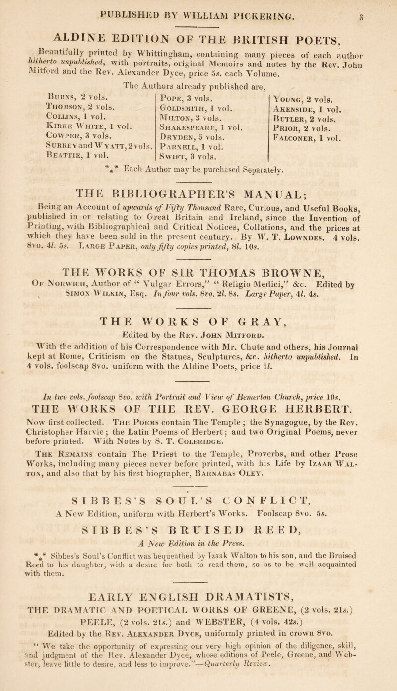 ALDINE EDITION OF THE BRITISH POETS, Beautifully printed by Whittingham, containing many pieces of each author tulherio unpublished, with portraits, original Memoirs and notes by the Rev. John Mittord and the Rev. Alexander Dyce, price 5s. each Volume. The Authors Burns, 2 vols. Thomson, 2 vols. Collins, 1 vol. Kirke White, 1 vol. CowpER, .3 vols. Surrey and W yatt, 2 vols. Beattie, 1 vol. already published are Pope, 3 vols. Goldsmith, 1 vol. Milton, 3 vols. Shakespeare, 1 vol. Bryden, 5 vols. Parnell, 1 vol. Swift, 3 vols. Young, 2 vols. Akenside, 1 vol. Butler, 2 vols. Prior, 2 vols. Falconer, 1 vol. Each Author may be purchased Separately. THE BIBLIOGRAPHER’S MANUAL; Being an Account of upwards of Fifty Thousand Rare, Curious, and Useful Books, published in or relating to Great Britain and Ireland, since the Invention of Printing, with Bibliographical and Critical Notices, Collations, and the prices at which they have been sold in the present century. By W. T. Lowndes. 4 vols. 8vo. 4/. 5s, Large Paper, only fifty copies printed, SI. 10s. TFIE WORKS OF SIR THOMAS BROWNE, Of Norwich, Author of ‘‘ Vulgar Errors,’’ “ Religio Medici,” &c. Edited by ^ Simon Wilkin, Esq. In four vols. Svo. 21. 8s. Large Paper, 4/. 4s. THE WORKS OF G RAY, Edited by the Rev. John Mitford. With the addition of his Correspondence with Mr. Chute and others, his Journal kept at Rome, Criticism on the Statues, Sculptures, &c. hitherto unpublished. In 4 vols. foolscap Svo. uniform with the Aldine Poets, price 1/. In tico vols. foolscap Svo. icith Portrait and View of Benierton Church, price lOs. THE M ORKS OF TFIE REV. GEORGE HERBERT. Now first collected. The Poems contain The Temple ; the Synagogue, by the Rev. Christopher Harvie ; the Latin Poems of Herbert; and two Original Poems, never before printed. With Notes by S. T. Coleridge. The Remains contain The Priest to the Temple, Proverbs, and other Prose Works, including many pieces never before printed, with his Life by Izaak Wal- ton, and also that by his first biographer, Barnabas Oley. S I B B E S ’ S SOULS CONFLICT, A New Edition, uniform with Herbert’s AYorks. Foolscap Svo. 5s. S I B B E S ’ S BRUISED RE E D, A New Edition in the Press. Sibbes’s Soul’s Conflict was bequeathed by Izaak Walton to his son, and the Bruised Reed to his daughter, with a desire for both to read them, so as to be well acquainted with them. EARLY ENGLISH DRAMATISTS, THE DRAMATIC AND POETICAL WORKS OF GREENE, (2 vols. 216.) PEELE, (2 vols. 216.) and WEBSTER, (4 vols. 426.) Edited by the Rev. Alexander Dyce, uniformly printed in crown Svo. “ We take the opportunity of expressing our very high opinion of the diligence, skill, and judgment of the Rev. Alexander Dyce, whose editions ot Peele, Greene, and Web- ster, leave little to desire, and less to improve.”—Quarterly Review.