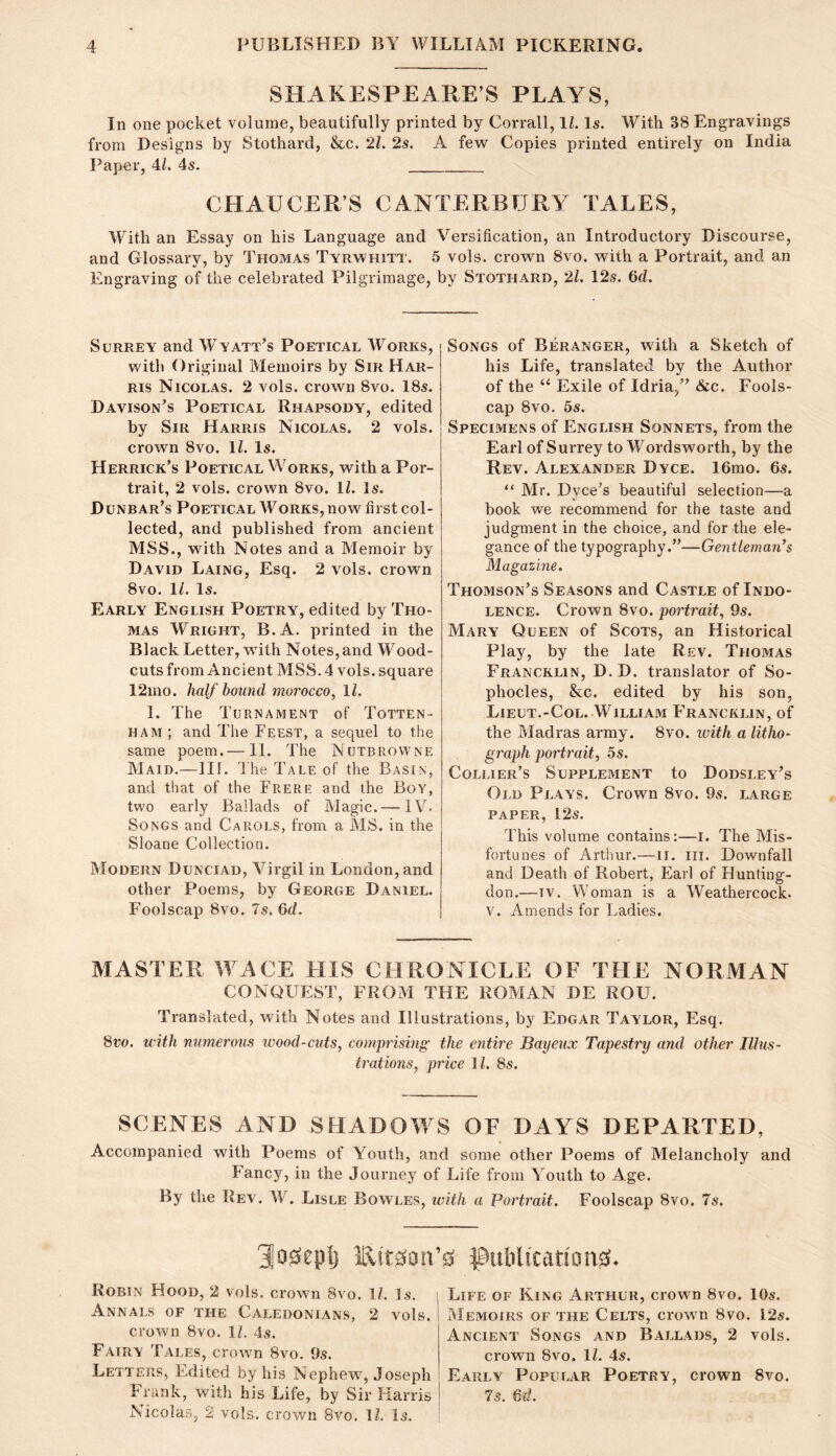 SHAKESPEARE’S PLAYS, In one pocket volume, beautifully printed by Corrall, 11. Is. With 38 Engravings from Designs by Stothard, &,c. 21. 2s. A few Copies printed entirely on India Paper, 4k 4s. CHAUCER’S CANTERBURY TALES, With an Essay on his Language and Versification, an Introductory Discourse, and Glossary, by Thomas Tyrwhitt. 5 vols. crown 8vo. with a Portrait, and an Engraving of the celebrated Pilgrimage, by Stothard, 21. 12s. 6d. Surrey and Wyatt’s Poetical Works, with Original Memoirs by Sir Har- ris Nicolas. 2 vols. crown 8vo. 18s. Davison’s Poetical Rhapsody, edited by Sir Harris Nicolas. 2 vols. crown 8vo. IZ. Is. Herrick’s Poetical Works, with a Por- trait, 2 vols. crown 8vo. ll. Is. Dunbar’s Poetical Works, now first col- lected, and published from ancient MSS., with Notes and a Memoir by David Laing, Esq. 2 vols. crown 8vo. 11. Is. Early English Poetry, edited by Tho- mas Wright, B.A. printed in the Black Letter, with Notes, and Wood- cuts from Ancient MSS. 4 vols. square 12mo. half hound morocco., ll. I. The Turnament of Totten- ham; and The Feest, a sequel to the same poem.—11. The Nutbrowne Maid.—111. The Tale of the Basin, and that of the Brere and the Bov, two early Ballads of Magic. — IV. Songs and Carols, from a MS. in the Sloane Collection. Modern Dunciad, Virgil in London, and other Poems, by George Daniel. Foolscap 8vo. 7s. 6d. Songs of Beranger, with a Sketch of his Life, translated by the Author of the “ Exile of Idria,” &c. Fools- cap 8vo. 5s. Specimens of English Sonnets, from the Earl of Surrey to Wordsworth, by the Rev. Alexander Dyce. 16mo. 6s. “ Mr. Dyce’s beautiful selection—a book we recommend for the taste and judgment in the choice, and for the ele- gance of the typography.”—Gentleman’s Magazine. Thomson’s Seasons and Castle of Indo- lence. Crown 8vo. portrait, 9s. Mary Queen of Scots, an Historical Play, by the late Rev. Thomas Francklin, D. D. translator of So- phocles, &c. edited by his son, Lieut.-Col. William Francklin, of the Madras army. 8vo. with a litho- graph portrait, 5s. Collier’s Supplement to Dodsley’s Old Plays. Crown 8vo. 9s. large paper, 12s. This volume contains:—i. The Mis- fortunes of Arthur.—ii. iii. Downfall and Death of Robert, Earl of Hunting- don.—IV. Woman is a Weathercock. V. Amends for Ladies. MASTER WACE HIS CHRONICLE OF THE NORMAN CONQUEST, FROM THE ROMAN DE ROU. Translated, with Notes and Illustrations, by Edgar Taylor, Esq. 8ro. with numerous wood-cuts, comprising the entire Bayeux Tapestry and other Illus- trations, price Jl. 8s. SCENES AND SHADOWS OF DAYS DEPARTED, Accompanied with Poems of Youth, and some other Poems of Melancholy and Fancy, in the Journey of Life from Youth to Age. By the Rev. W. Lisle Bowles, ivith a Portrait. Foolscap 8vo. 7s. 31o0eplj Eit^on RobIxN Hood, 2 vols. crown 8vo. I/, is. Annals of the Caledonians, 2 vols. crown 8vo. ll. 4s. Fairy Tales, crown 8vo. 9s. Letters, Edited by his Nephewq Joseph Frank, with his Life, by Sir Harris Nicolas, 2 vols. crown 8vo. Ik Is. 0 Pulilicftt!on0. Life of King Arthur, crown 8vo. 10s. Memoirs of the Celts, crovsm 8vo. I2s. Ancient Songs and Ballads, 2 vols. crown 8vo. ll. 4s. Early Popular Poetry, crown 8vo. 7s. 6d.