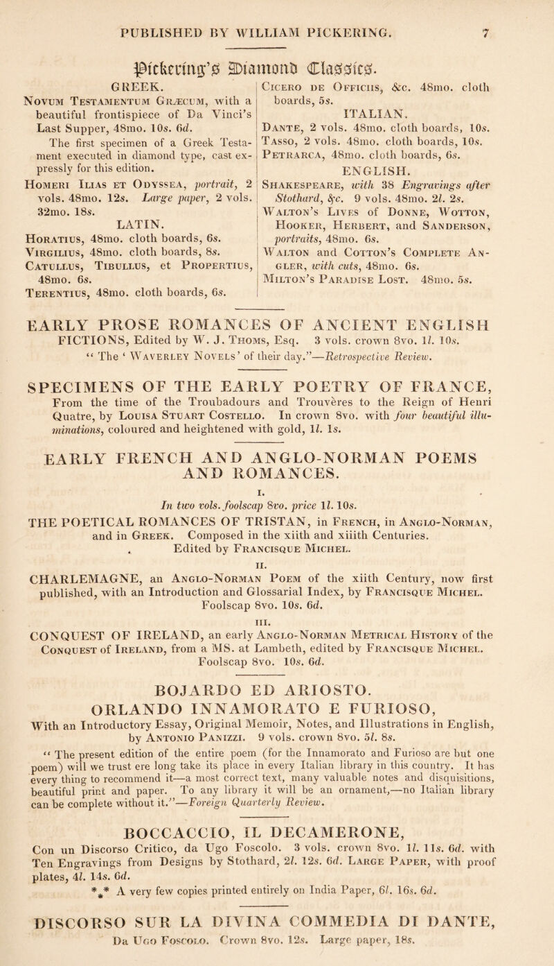 ^9ickccnig;’«s aDiamoals Cla00ic0. GREEK. Novum Testamentum Graecum, with a beautiful frontispiece of Da Vinci’s Last Supper, 48mo. 10s. 6d. The first specimen of a Greek Testa- ment executed in diamond type, cast ex- pressly for this edition. Homeri Ilias et Odyssea, portrait, 2 vols. 48mo. 12s. Large paper, 2 vols. 32mo. 18s. LATIN. Horatius, 48mo. cloth boards, 6s. ViRGiLius, 48mo. cloth boards, 8s. Catullus, Tibullus, et Propertius, 48mo. 6s. Terentius, 48mo. cloth boards, 6s. KARLY PROSE ROMANCES OF ANCIENT ENGLISH FICTIONS, Edited by W. J. Thoms, Esq. 3 vols. crown 8vo. 11. 10s. “ The ‘ Waverley Novels’ of their day.”—Retroapective Review. SPECIMENS OF THE EARLY POETRY OF FRANCE, From the time of the Ti’oubadours and Trouveres to the Reign of Henri Quatre, by Louisa Stuart Costello. In crown 8vo. with four beautiful illu- minations, coloured and heightened with gold, 11. Is. EARLY FRENCH AND ANGLO-NORMAN POEMS AND ROMANCES. I. In two rols. foolscap Svo. price 11.10s. THE POETICAL ROMANCES OF TRISTAN, in French, in Anglo-Norman, and in Greek. Composed in the xiith and xiiith Centuries. . Edited by Francisque Michel. II. CHARLEMAGNE, an Anglo-Norman Poem of the xiith Century, now first published, with an Introduction and Glossarial Index, by Francisque Michel. Foolscap 8vo. 10s. 6d. HI. CONQUEST OF IRELAND, an early Anglo-Norman Metrical History of the Conquest of Ireland, from a MS. at Lambeth, edited by Francisque Michel. Foolscap 8vo. 10s. Qd. BOJARDO ED ARIOSTO. ORLANDO INNAMORATO E FURIOSO, With an Introductory Essay, Original Memoir, Notes, and Illustrations in English, by Antonio Panizzi. 9 vols. crown 8vo. 5f. 8s. “ The present edition of the entire poem (for the Innamorato and Furioso are but one poem) will we trust ere long take its place in every Italian library in this country. It has every thing to recommend it—a most correct text, many valuable notes and disquisitions, beautiful print and paper. To any library it will be an ornament,—no Italian library can be complete without it.”—Foreign Quarterly Review. BOCCACCIO, IL DECAMERONE, Con un Discorso Critico, da Ugo Foscolo. 3 vols. crown 8vo. 11. 11s. 6d. with Ten Engravings from Designs by Stothard, 21. 12s. 6d. Large Paper, with proof plates, 4Z. 14s. 6d. A very few copies printed entirely on India Paper, 61. 16s. 6d. Cicero ue Offichs, ^c. 48mo. cloth boards, 5s. ITALIAN. Dante, 2 vols. 48mo. cloth boards, lOs. Tasso, 2 vols. 48mo. cloth boards, 10s. Petrarca, 48mo. cloth boards, 6s. ENGLISH. Shakespeare, icith 38 Engrar/ings after Stothard, S^c. 9 vols. 48mo. 21. 2s. I Walton’s Lives of Donne, Wotton, j Hooker, Herbert, and Sanderson, I portraits, 48mo. 6s. Walton and Cotton’s Complete An- gler, with cuts, 48mo. 6s. Milton’s Paradise Lost. 48mo. 5s. DISCORSO SUR LA DIVINA COMMEDIA DI DANTE, Da Ugo Foscolo. Crown 8vo. 12s. Large paper, 18s.