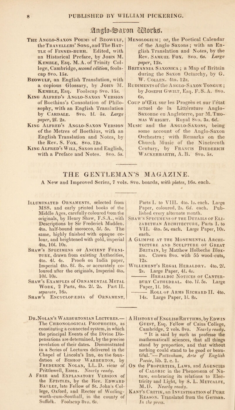The Anglo-Saxon Poems of Beowulf, the Travellers’ Song, and The Bat- tle of Finnes-burh. Edited, with an Historical Preface, by John M. Kemble, Esq. M. A. of Trinity Col- lege, Cambridge, second edition, fools- cap 8vo. 15s. Beowulf, an English Translation, with a copious Glossary, by John M. Kemble, Esq. Foolscap 8vo. 15s. King Alfred’s Anglo-Saxon Version of Boethius’s Consolation of Philo- sophy, with an English Translation by Cardale. 8vo. 11. 5s. Large jiaper, 21. 2s. King Alfred’s Anglo-Saxon Version of the Metres of Boethius, with an English Translation and Notes, by the Rev. S. Fox. 8vo. 12s. King Alfred’s W ill, Saxon and English, with a Preface and Notes. 8vo. 5s. Menologium; or, the Poetical Calendar of the Anglo Saxons ; with an En- glish Translation and Notes, by the Rev. Samuel Fox. 8vo. 6s. Large paper, 12s. Britannia Saxonica ; a Map of Britain during the Saxon Octarchy, by G. W. Collen. 4to. 12s. Rudiments of the Anglo- Saxon Tongue ; by Joseph Gwilt, Esq. F. S. A. 8vo. 6s. Coup d’CEil sur les Progres et sur i’etat actuel de la Litterature Anglo- Saxonne en Angleterre, par M, Tho- mas Wright. Royal 8vo. 3s. 6d. Music and the Anglo-Saxons, being some account of the Anglo-Saxon Orchestra; with Remarks on the Church Tilusic of the Nineteenth Century, by Francis Diederich Wackerbarth, A. B. 8vo. 5s. THE GENTLEMAN’S MAGAZINE. A New and Improved Series, 7 vols. 8vo. boards, leith plntes, 16s. each. Illuminated Ornaments, selected from MSS. and early printed books of the Middle Ages, carefully coloured b om the originals, by Henry Shaw, r.S.A.,with Descriptions by Sir Frederick Madden. 4to. half-bound morocco, 5k 5s. The same, highly finished with opaque co- lour, and heightened with gold, imperial 4to. 10/. 10s. Shaw’s Specimens of Ancient Furni- ture, drawn from existing Authorities, 4to. 4/. 4s. Proofs on India paper. Imperial 4to. 8/. 8s. or accurately co- loured after the originals. Imperial 4to. 10/. 10s. Shaw’s Examples of Ornamental Metal Work, 2 Parts, 4to. 21. 2s. Part II. separate, 16s. Shaw’s ENCvcLOPiEDiA of Ornament, Parts I. to A^III. 4to. Is. each. Large Paper, coloured, 2s. Gd. each. Pub- lished every alternate month. Shame's Specimens of the Details of Eli- zabethan Architecture, Parts I. to VII. 4to. 5s. each. Large Paper, 10s. each. A Glimpse at the Monumental Archi- tecture AND Sculpture of Great Britain, by Alatthew Holbeche BIox- am. Crown 8vo. with 55 wood-cuts, 12s. MJllement’s Regal Heraldry. 4to. 21. 2s. Large Paper, 41. 4s. Heraldic Notices of Canter- bury Cathedral. 4to. ]/. 5s. Large Paper, 1/. 16s. Roll of Arms Richard II. 4to. 14s. Large Paper, 1/. 8s. Dr.Nolan’s Warburtonian Lectures.— The Chronological Prophecies, as constituting a connected system,in which the principal Events of the Divine Dis- pensations are determined, by the precise revelation of their dates. Demonstrated in a Series of Lectures delivered in the Chapel of Lincoln’s Inn, on the foun- dation of Bishop Warburton, by Frederick Nolan, LL. D. vicar of Prittlewell, Essex. Nearly ready. A Free and Explanatory Version of the Epistles, by the Rev. Edward Baflee, late Fellow of St. John’s Col- lege, Oxford, and Rector of Worling- worth-cum-Southall, in the county of Suffolk. Foolscap 8vo. 6s. A History of EnglishRh YTHMs, by Edw'in Guest, Esq. Fellow of Caius College, Cambridge, 2 vols. 8vo. Nearly ready. “ It is said by such as professe the mathematical! sciences, that all things stand by proportion, and that without nothing could stand to be good or beau- tiful.”— Puttenham, Arte of English Poesie, lib. 2. c. 1. On the Properties, Laws, and Agencies of Caloric in the Phenomena of Na- ture, embracing its relations to Elec- tricity and Light, by S. L. Metcalfe, M.D. Nearly ready. Kant’s Critik, an Investigation of Pure Reason. Translated from the German. Tn the press.