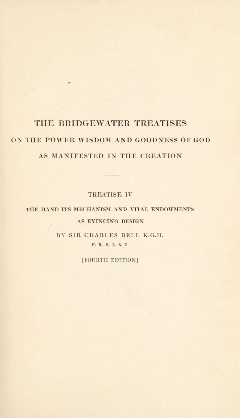 THE BRIDGEWATER TREATISES ON THE POWER WISDOM AND GOODNESS OF GOD AS MANIFESTED IN THE CREATION TREATISE IV THE HAND ITS MECHANISM AND VITAL ENDOWMENTS AS EVINCING DESIGN BY SIR CHARLES BELL K.G.H. F. R. S. L. & E. [FOURTH EDITION]