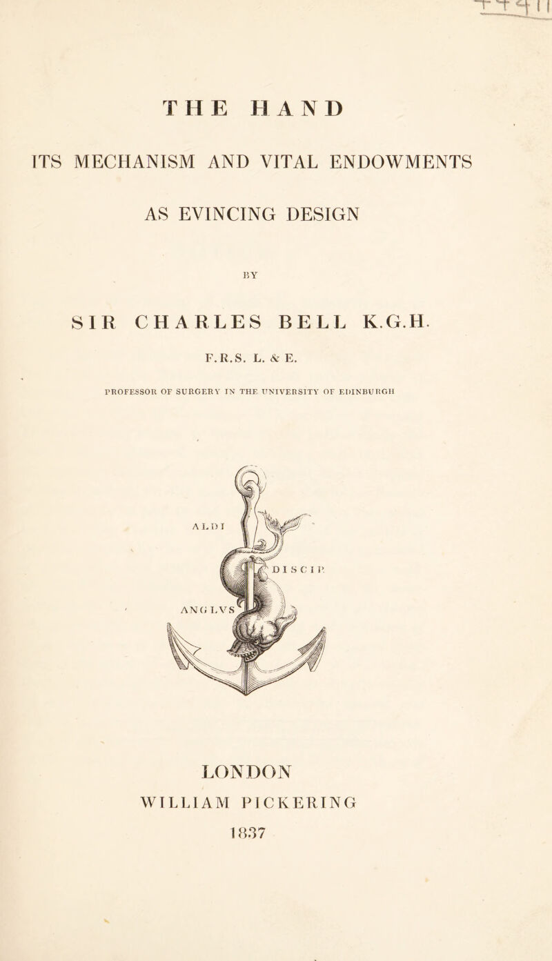 THE HAND ITS MECHANISM AND VITAL ENDOWMENTS AS EVINCING DESIGN SIR CHARLES BELL K.G.H. F.R.S. L. & E. PROFESSOR OF SURGERY IN THE UNIVERSITY OF EDINBURGH LONDON WILLIAM PICKERING 1837