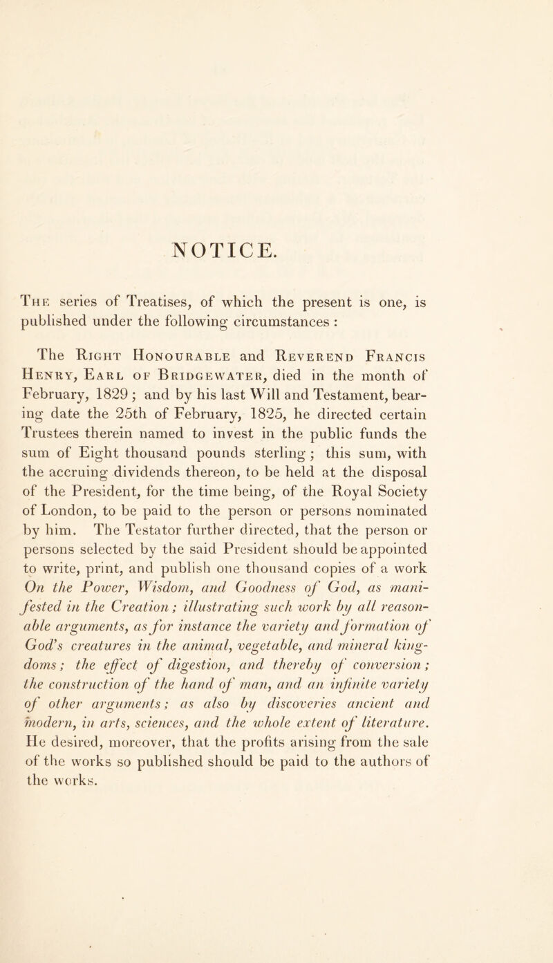 NOTICE. The series of Treatises, of which the present is one, is published under the following circumstances : The Right Honourable and Reverend Francis Henry, Earl of Bridgewater, died in the month of February, 1829 ; and by his last Will and Testament, bear- ing date the 25th of February, 1825, he directed certain Trustees therein named to invest in the public funds the sum of Eight thousand pounds sterling ; this sum, with the accruing dividends thereon, to be held at the disposal of the President, for the time being, of the Royal Society of London, to be paid to the person or persons nominated by him. The Testator further directed, that the person or persons selected by the said President should be appointed to write, print, and publish one thousand copies of a work On the Poiver, Wisdom, and Goodness of God, as mani- fested in the Creation; illustrating such work by all reason- able arguments, as for instance the variety and formatum of God’s creatures in the animal, vegetable, and mineral king- doms; the effect of digestion, and thereby of conversion; the construction of the hand of man, and an infinite vardety of other arguments; as also by discoveries ancient and modem, in arts, sciences, and the whole extent of literature. He desired, moreover, that the profits arising from the sale of the works so published should be paid to the authors of the works.