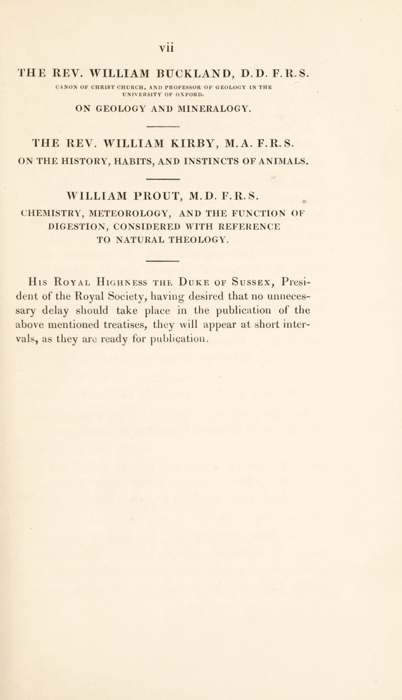 Vll THE REV. WILLIAM BUCKLAND, D.D. F.R.S. CANON OF CHRIST CHURCH, AND PROFESSOR OF GEOLOGY IN THE UNIVERSITY OF OXFORD. ON GEOLOGY AND MINERALOGY. THE REV. WILLIAM KIRBY, M.A. F.R.S. ON THE HISTORY, HABITS, AND INSTINCTS OF ANIMALS. WILLIAM PROUT, M.D. F.R.S. CHEMISTRY, METEOROLOGY, AND THE FUNCTION OF DIGESTION, CONSIDERED WITH REFERENCE TO NATURAL THEOLOGY. His Royal Highness the Duke of Sussex, Presi- dent of the Royal Society, having desired that no unneces- sary delay should take place in the publication of the above mentioned treatises, they will appear at short inter- vals, as they arc ready for publication.