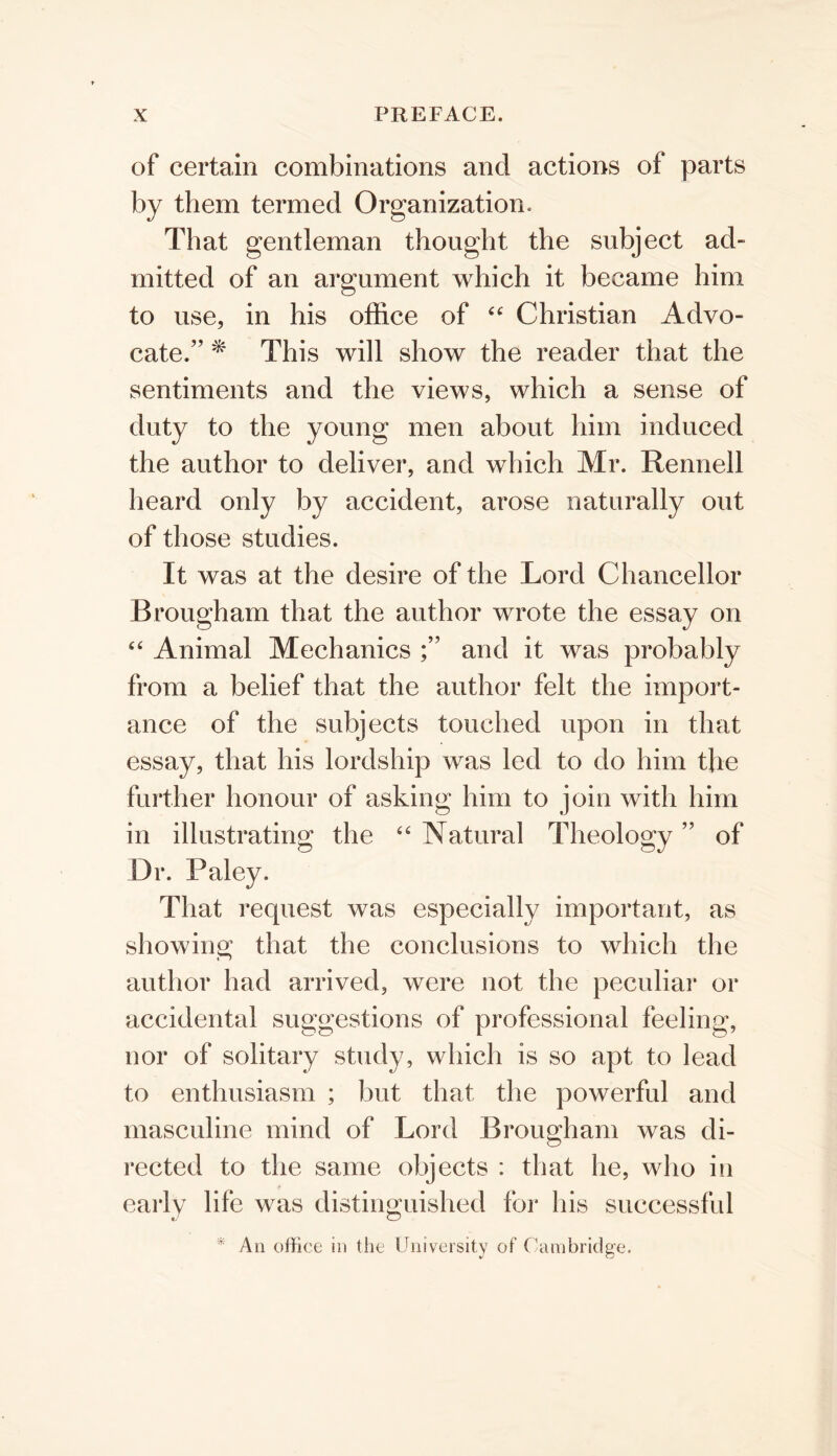 of certain combinations and actions of parts by them termed Organization. That gentleman thought the subject ad- mitted of an argument which it became him to use, in his office of Christian Advo- cate.” ^ This will show the reader that the sentiments and the views, which a sense of duty to the young men about him induced the author to deliver, and which Mr. Rennell heard only by accident, arose naturally out of those studies. It was at the desire of the Lord Chancellor Brougham that the author wrote the essay on ‘‘ Animal Mechanics and it was probably from a belief that the author felt the import- ance of the subjects touched upon in that essay, that his lordship was led to do him the further honour of asking him to join with him in illustrating the “ Natural Theology 5? bJ of Dr. Paley. That request was especially important, as showing that the conclusions to which the author had arrived, were not the peculiar or accidental suggestions of professional feeling, nor of solitary study, which is so apt to lead to enthusiasm ; but that the powerful and masculine mind of Lord Brougham was di- rected to the same objects : that he, who in early life was distinguished for his successful * An office in the University of Cambridge.