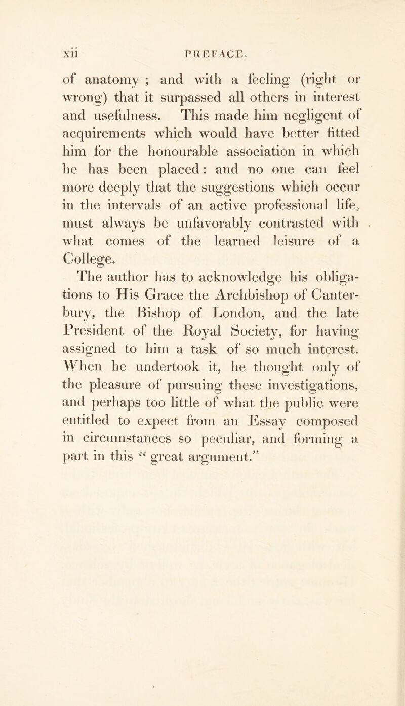 of anatomy ; and with a feeling (right or wrong) that it surpassed all others in interest and usefulness. This made him neorliprent of acquirements which would have better fitted him for the honourable association in which he has been placed: and no one can feel more deeply that the suggestions which occur in the intervals of an active professional life, must always be unfavorably contrasted with what comes of the learned leisure of a College. The author has to acknowledge his obliga- tions to His Grace the Archbishop of Canter- bury, the Bishop of London, and the late President of the Royal Society, for having assigned to him a task of so much interest. When he undertook it, he thought only of the pleasure of pursuing these investigations, and perhaps too little of what the public were entitled to expect from an Essay composed in circumstances so peculiar, and forming a part in this great argument.”