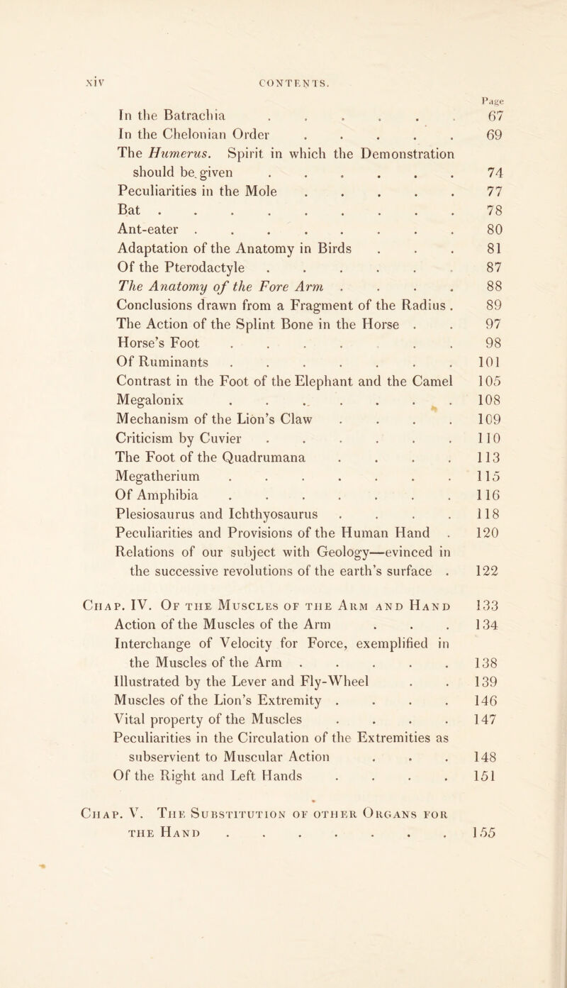 Page In the Batrachia ...... 67 In the Chelonian Order ..... 69 The Humerus. Spirit in which the Demonstration should be given ...... 74 Peculiarities in the Mole . . . . . 77 Bat ......... 78 Ant-eater ........ 80 Adaptation of the Anatomy in Birds . . . 81 Of the Pterodactyle . . . . . . 87 The Anatomy of the Fore Arm .... 88 Conclusions drawn from a Fragment of the Radius . 89 The Action of the Splint Bone in the Horse . . 97 Horse’s Foot .... . . 98 Of Ruminants . . . . . . .101 Contrast in the Foot of the Elephant and the Camel 105 Megalonix . . ., . . . ^ . 108 Mechanism of the Lion’s Claw . . . .109 Criticism by Cuvier . . . . . .110 The Foot of the Quadrumana . . . . 113 Megatherium . . . . . . .115 Of Amphibia . . . . . . .116 Plesiosaurus and Ichthyosaurus . . . . 118 Peculiarities and Provisions of the Human Hand . 120 Relations of our subject with Geology—evinced in the successive revolutions of the earth’s surface . 122 Chap. IV. Of the Muscles of the Arm and Hand 133 Action of the Muscles of the Arm . . .134 Interchange of Velocity for Force, exemplified in the Muscles of the Arm . . . . .138 Illustrated by the Lever and Fly-Wheel . . 139 Muscles of the Lion’s Extremity . . . .146 Vital property of the Muscles . . . .147 Peculiarities in the Circulation of the Extremities as subservient to Muscular Action . . .148 Of the Right and Left Hands . . . . 151 * Chap. V. The Substitution of other Organs for the Hand . . . . . . .155