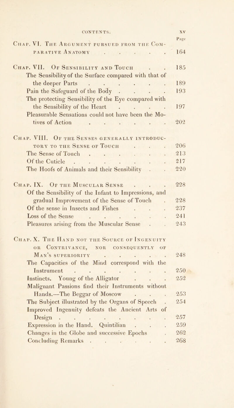 Page Chap. VI. The Argument pursued from the Com- parative Anatomy . . . . .164 Chap. VII. Of Sensibility and Touch . . 185 The Sensibility of the Surface compared with that of the deeper Parts . . . . . .189 Pain the Safeguard of the Body . . . .193 The protecting Sensibility of the Eye compared with the Sensibility of the Heart . . . .197 Pleasurable Sensations could not have been the Mo- tives of Action ...... 202 Chap. VIII. Of the Senses generally introduc- tory TO THE Sense of Touch . . . 206 The Sense of Touch . . . . . .213 Of the Cuticle . . . . . . .217 The Hoofs of Animals and their Sensibility . . 220 Chap. IX. Of the Muscular Sense . . . 228 Of the Sensibility of the Infant to Impressions, and gradual Improvement of the Sense of Touch . 228 Of the sense in Insects and Fishes . . . 237 Loss of the Sense . . . . . .241 Pleasures arising from the Muscular Sense . . 243 Chap. X. The Hand not the Source of Ingenuity OR Contrivance, nor consequently of Man’s superiority ..... 248 The Capacities of the Mind correspond with the Instrument ....... 250 Instincts. Young of the Alligator . . . 252 Malignant Passions find their Instruments without Hands.—The Beggar of Moscow . . . 253 The Subject illustrated by the Organs of Speech . 254 Improved Ingenuity defeats the Ancient Arts of Design ........ 257 Expression in the Hand. Quintilian . . . 259 Changes in the Globe and successive Epochs . 262 Concluding Remarks ...... 268